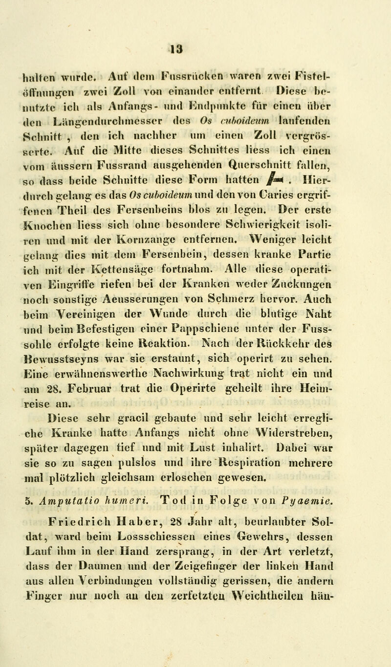 halten wurde. Auf dem Fussrücken waren zwei Fistel- öffnungen zwei Zoll von einander entfernt Diese be- nutzte ich als Anfangs- und Endpunkte für einen über den Längendurchmesser des Os ruboideum laufenden Schnitt , den ich nachher tut! einen Zoll vergrös- sertc. Auf die Mitte dieses Schnittes Hess ich einen vom äussern Fussrand ausgehenden Querschnitt fallen, so dass beide Schnitte diese Form hatten /■* . Hier- durch gelang es das Os cuboideum und den von Caries ergrif- fenen Theil des Fersenheins Mos zu legen. Der erste Knochen liess sich ohne besondere Schwierigkeit isoli- ren und mit der Kornzange entfernen. Weniger leicht gelang dies mit dem Fersenbein, dessen kranke Partie ich mit der Kettensäge fortnahm. Alle diese operati- ven Eingriffe riefen bei der Kranken weder Zuckungen noch sonstige Aeusserungen von Schmerz hervor. Auch beim Vereinigen der Wunde durch die blutige Naht und beim Befestigen einer Pappschiene unter der Fuss- sohle erfolgte keine Reaktion. Nach der Rückkehr des Bewusstseyns war sie erstaunt, sich operirt zu sehen. Eine erwähnenswerthe Nachwirkung trat nicht ein und am 28. Februar trat die Operirte geheilt ihre Heim- reise an. Diese sehr gracil gebaute und sehr leicht erregli- che Kranke hatte Anfangs nicht ohne Widerstreben, später dagegen tief und mit Lust inhalirt. Dabei war sie so zu sagen pulslos und ihre Respiration mehrere mal plötzlich gleichsam erloschen gewesen, 5. Amputatio humeri. Tod in Folge von Pyaemie. Friedrich Haber, 28 Jahr alt, beurlaubter Sol- dat, ward beim Lossschiessen eines Gewehrs, dessen Lauf ihm in der Hand zersprang, in der Art verletzt, dass der Daumen und der Zeigefinger der linken Hand aus allen Verbindungen vollständig gerissen, die andern Finger nur noch au den zerfetzten Weichtheilen hau-