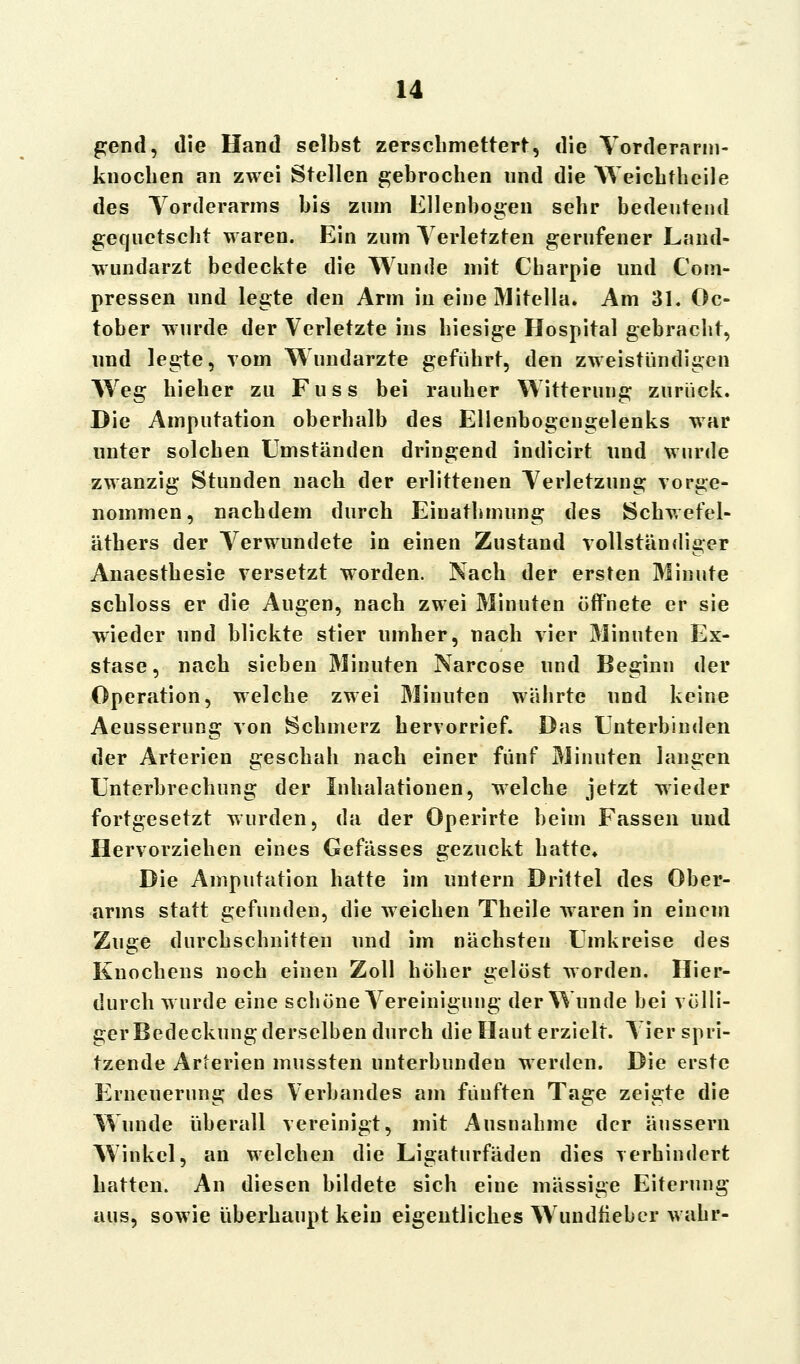 gend, die Hand selbst zerschmettert, die Yorderarm- knoclien an zwei Stellen gebrochen und die Weichtheile des Vorderarms bis zum Ellenbogen sehr bedeutend gequetscht waren. Ein zum Verletzten gerufener Land- wundarzt bedeckte die Wunde mit Charpie und Com- pressen und legte den Arm in eine Mitella. Am 31. Oc- tober wurde der Verletzte ins hiesige Hospital gebracht, und legte, vom Wundarzte geführt, den zweistündigen Wreg hieher zu Fuss bei rauher Witterung zurück. Die Amputation oberhalb des Ellenbogengelenks war unter solchen Umständen dringend indicirt und wurde zwanzig Stunden nach der erlittenen Verletzung vorge- nommen, nachdem durch Einathmung des Schwefel- äthers der Verwundete in einen Zustand vollständiger Anaesthesie versetzt worden. Nach der ersten Minute schloss er die Augen, nach zwei Minuten öffnete er sie wieder und blickte stier umher, nach vier Minuten Ex- stase, nach sieben Minuten Narcose und Beginn der Operation, welche zwei Minuten währte und keine Aeusserung von Schmerz hervorrief. Das Unterbinden der Arterien geschah nach einer fünf Minuten langen Unterbrechung der Inhalationen, welche jetzt wieder fortgesetzt wurden, da der Operirte beim Fassen und Hervorziehen eines Gefässes gezuckt hatte. Die Amputation hatte im untern Drittel des Ober- arms statt gefunden, die weichen Theile waren in einem Zuge durchschnitten und im nächsten Umkreise des Knochens noch einen Zoll höher gelöst worden. Hier- durch wurde eine schöne Vereinigung der Wunde bei völli- ger Bedeckung derselben durch die Haut erzielt. Vier spri- tzende Arterien mussten unterbunden werden. Die erste Erneuerung des Verbandes am fünften Tage zeigte die Wunde überall vereinigt, mit Ausnahme der äussern Winkel, an welchen die Ligaturfäden dies verhindert hatten. An diesen bildete sich eine massige Eiterung aus, sowie überhaupt kein eigentliches Wundfieber wahr-
