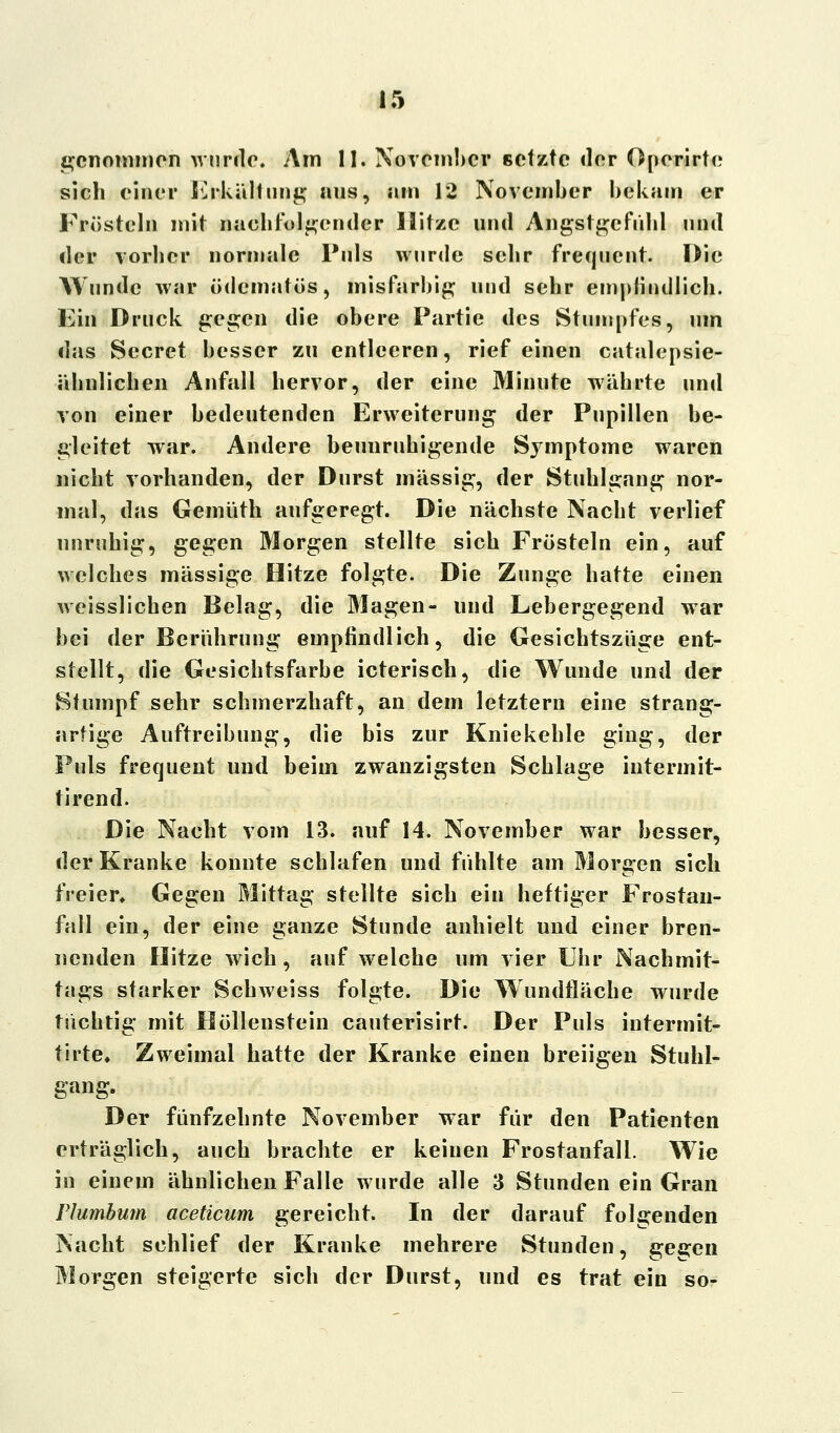 genommen wurde. Am II. November setzte der Oporirte sich einer Erkältung ans, am 12 November bekam er Frösteln mit nachfolgender Hitze und Angstgefühl and der vorher normale Pals wurde sehr frequent. Die Wände war ödematös, misfarbig und sehr empfindlich. Ein Druck gegen die obere Partie des Stumpfes, um das Secret besser zu entleeren, rief einen catalcpsie- ähnlichen Anfall hervor, der eine Minute währte und von einer bedeutenden Erweiterung der Pupillen be- gleitet war. Andere beunruhigende Symptome waren nicht vorhanden, der Durst massig, der Stuhlgang nor- mal, das Gemüth aufgeregt. Die nächste Nacht verlief unruhig, gegen Morgen stellte sich Frösteln ein, auf welches massige Hitze folgte. Die Zunge hatte einen weisslichen Belag, die Magen- und Lebergegend war bei der Berührung empfindlich, die Gesichtszüge ent- stellt, die Gesichtsfarbe icterisch, die Wunde und der Stumpf sehr schmerzhaft, an dem letztern eine strang- artige Auftreibung, die bis zur Kniekehle ging, der Puls frequent und beim zwanzigsten Schlage intermit- tirend. Die Nacht vom 13. auf 14. November war besser, der Kranke konnte schlafen und fühlte am Morgen sich freier. Gegen Mittag stellte sich ein heftiger Frostan- fall ein, der eine ganze Stunde anhielt und einer bren- nenden Hitze wich, auf welche um vier Uhr Nachmit- tags starker Schweiss folgte. Die Wundfläche wurde tüchtig mit Höllenstein cauterisirt. Der Puls intermit- tirte» Zweimal hatte der Kranke einen breiigen Stuhl- gang. Der fünfzehnte November war für den Patienten erträglich, auch brachte er keinen Frostanfall. Wie in einem ähnlichen Falle wurde alle 3 Stunden ein Gran Flumbum aceticum gereicht. In der darauf folgenden Nacht schlief der Kranke mehrere Stunden, gegen Morgen steigerte sich der Durst, und es trat ein so-
