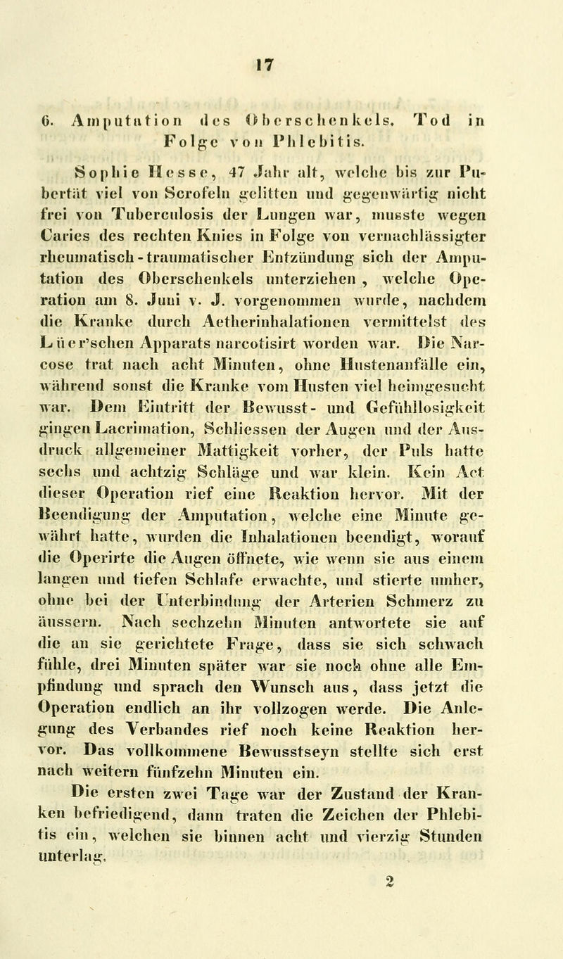 0. Amputation des Oberschenkels, Tod in Folge von Phlebitis. Sophie Hesse, 47 Jahr alt, welche bis zur Pu- bertät viel von Serofein gelitten und gegenwärtig nicht frei von Tuberculosis der Lungen war, musste wegen Caries des rechten Knies in Folge von vernachlässigter rheumatisch-traumatischer Entzündung sich der Ampu- tation des Oberschenkels unterziehen , welche Ope- ration am 8. Juni v. J. vorgenommen wurde, nachdem die Kranke durch Aetherinhalationen vermittelst des Lücr'schen Apparats narcotisirt worden war. Die Nar- cose trat nach acht Minuten, ohne Hustenanfälle ein, während sonst die Kranke vom Husten viel heimgesucht war. Dem Eintritt der Bewusst- und Gefühllosigkeit gingen Lacrimation, Schliessen der Augen und der Aus- druck allgemeiner Mattigkeit vorher, der Puls hatte sechs und achtzig Schläge und war klein. Kein Act dieser Operation rief eine Reaktion hervor. Mit der Beendigung der Amputation, welche eine Minute ge- währt hatte, wurden die Inhalationen beendigt, worauf die Operirte die Augen öffnete, wie wenn sie aus einem langen und tiefen Schlafe erwachte, und stierte umher, ohne bei der Unterbindimg der Arterien Schmerz zu äussern. Nach sechzehn Minuten antwortete sie auf die an sie gerichtete Frage, dass sie sich schwach fühle, drei Minuten später war sie nock ohne alle Em- pfindung und sprach den Wunsch aus, dass jetzt die Operation endlich an ihr vollzogen werde. Die Anle- gung des Verbandes rief noch keine Reaktion her- vor. Das vollkommene Bewusstseyn stellte sich erst nach weitern fünfzehn Minuten ein. Die ersten zwei Tage war der Zustand der Kran- ken befriedigend, dann traten die Zeichen der Phlebi- tis ein, welchen sie binnen acht und vierzig Stunden unterlag, 2