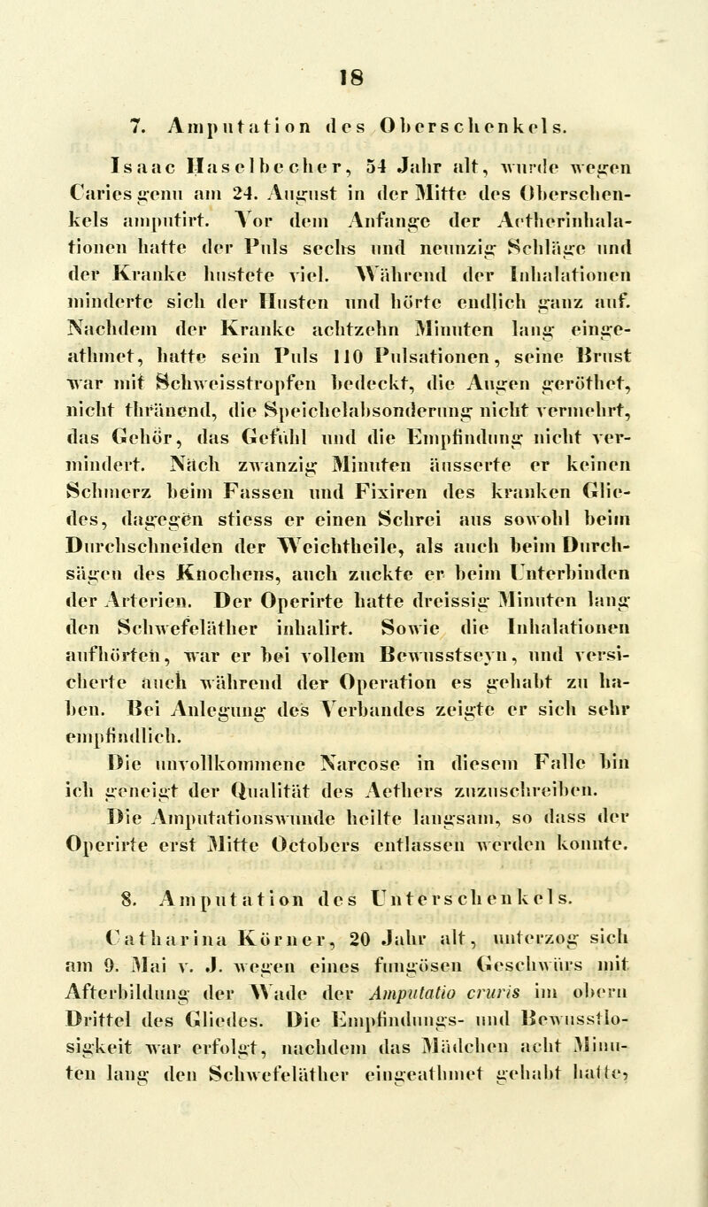 7. Amputation des Oberschenkels. Isaac Haselbc eher, 54 Jahr alt, wurde wegen Caries genu am 24. August in der Mitte des Oberschen- kels amputirt. Vor dem Anfange der Aethcrinhala- tionen hatte der Puls sechs und neunzig Schläge und der Kranke hustete viel. Während der Inhalationen minderte sich der Husten und hörte endlich ganz auf. Nachdem der Kranke achtzehn Minuten laug einge- athmet, hatte sein Puls 110 Pulsationen, seine Brust war mit Bcliweisstropfen bedeckt, die Augen geröthet, nicht thfänend, die Speichelabsonderuns: nicht vermehrt, das Gebor, das Gefühl und die Empfindung nicht ver- mindert. Nach zwanzig Minuten äusserte er keinen Schmerz beim Fassen und Fixiren des kranken Glie- des, dagegen stiess er einen Schrei aus soavoIiI beim Durchschneiden der Weichtheile, als auch beim Durch- sägen des Knochens, auch zuckte er beim Unterbinden der Arterien. Der Operirte hatte dreissig Minuten lang den Schwefeläther inhalirt. Sowie die Inhalationen aufhörten, war er bei vollem Bewusstseyn, und versi- cherte auch während der Operation es gehabt zu ha- ben. Bei Anlegung des Verbandes zeigte er sich sehr empfindlich. Die unvollkommene Narcose in diesem Falle bin ich geneigt der Qualität des Aethers zuzuschreiben. Die Amputationswunde heilte langsam., so dass der Operirte erst Mitte Octobers entlassen werden konnte. 8. Amputation des Unters chenkel s. Catharina Körner, 20 Jahr alt, unterzog sich am 9. Mai v. J. wegen eines fungösen Geschwürs mit Afterbildung der Wade der Amputatio cruris im oberu Drittel des Gliedes. Die Empfindnngs- und Bewnsstlo- sigkeit war erfolgt, nachdem das Mädchen acht Minu- ten lang den Schwefeläther eingeatlnnet gehabt haue,