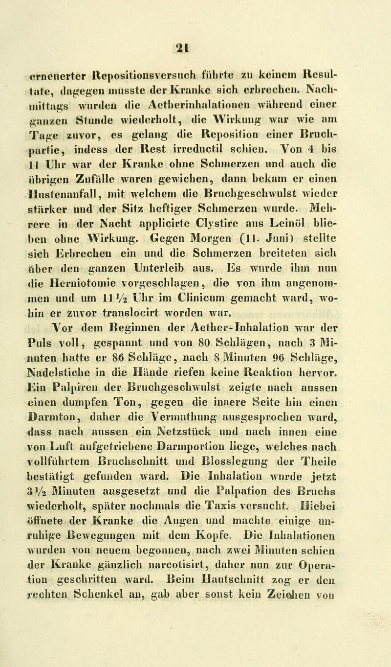 erneuerter Rcpositionsversuch führte zu keinem Resul- tate, dagegen imisste der Kranke sich erbrechen. Nach- mittags wurden die Aetherinhalationen während einer ganzen Stunde wiederholt, die Wirkung war wie am Tage zuvor, es gelang die Reposition einer Bruch- partie, indess der Rest irreduetil schien. Von 4 his 1! Uhr war der Kranke ohne Schmerzen und auch die übrigen Zufälle waren gewichen, dann bekam er einen Hustenanfall, mit welchem die Brnchgeschwulst wieder stärker und der Sitz heftiger Schmerzen wurde. Meh- rere in der Nacht applicirte Cfystire aus Leinöl blie- ben ohne Wirkung. Gegen Morgen (11. Juni) stellte sich Erbrechen ein und die Schmerzen breiteten sich über den ganzen Unterleib aus. Es wurde ihm nun die Herniotomie vorgeschlagen, die von ihm angenom- men und um HV2 Uhr im Clinicum gemacht ward, wo- hin er zuvor translocirt worden war. Yor dem Beginnen der Aether-Inhalation war der Puls voll, gespannt und von 80 Schlägen, nach 3 Mi- nuten hatte er 86 Schläge, nach 8 Minuten 96 Schläge, Nadelstiche in die Hände riefen keine Reaktion hervor. Ein Palpiren der Bruchgeschwulst zeigte nach aussen einen dumpfen Ton, gegen die innere Seite hin einen Darmton, daher die Yermuthung ausgesprochen ward, dass nach aussen ein Netzstück und nach innen eine von Luft aufgetriebene Darmportion liege, welches nach vollftihrtem Bruchschnitt und Blosslegung der Theile bestätigt gefunden ward. Die Inhalation wurde jetzt 3V2 Minuten ausgesetzt und die Palpation des Bruchs wiederholt, später nochmals die Tasis versucht Hiebei öffnete der Kranke die Angen und machte einige un- ruhige Bewegungen mit dem Kopfe. Die Inhalationen wurden von neuem begonnen, nach zwei Minuten schien der Kranke gänzlich narcotisirt, daher nun zur Opera- tion geschritten ward. Beim Hautschnitt zog er den rechten Schenkel an, gab aber sonst kein Zeichen von