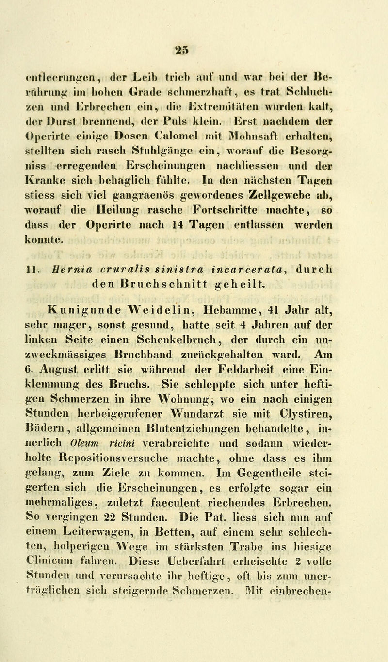 Entleerungen, der Leib trieb auf und war bei der Be- rührung im bobeu («rüde schmerzhaft, es trat Schluch- zen und Erbrechen ein, die Extremitäten wurden kalt, der Durst brennend, der Puls klein. Erst nachdem der Operirtc einige Dosen Calomel mit Mohnsaft erhalten, stellten sieb rasch Stuhlgänge ein, worauf die Besorg- niss erregenden Erscheinungen nachliessen und der Kranke sieb behaglich fühlte. In den näcbsten Tagen stiess sieb viel gangraenös gewordenes Zellgewebe ab, worauf die Heilung rasche Fortschritte machte, so dass der Operirte nach 14 Tagen entlassen werden konnte. 11. Hernia cruralis sinistra incarcerata, durch den Bruchschnitt geheilt, Kunigunde Weidelin, Hebamme, 41 Jahr alt, sehr mager, sonst gesund, hatte seit 4 Jahren auf der linken Seite einen Schenkelbruch, der durch ein un- zweckmässiges Bruchband zurückgehalten ward. Am 6. August erlitt sie während der Feldarbeit eine Ein- klemmung des Bruchs. Sie schleppte sich unter hefti- gen Schmerzen in ihre Wohnung $ wo ein nach einigen Stunden herbeigerufener Wundarzt sie mit Clystiren, Bädern , allgemeinen Blutentziehungen behandelte , in- nerlich Oleum ricini verabreichte und sodann wieder- holte Repositionsversuche machte, ohne dass es ihm gelang, zum Ziele zu kommen. Im Gegentheile stei- gerten sich die Erscheinungen, es erfolgte sogar ein mehrmaliges, zuletzt faeculent riechendes Erbrechen. So vergingen 22 Stunden. Die Pat. liess sich nun auf einem Leiterwagen, in Betten, auf einem sehr schlech- ten, holperigen Wege im stärksten Trabe ins hiesige Clinicüm fahren. Diese Ueberfahrt erheischte 2 volle Stunden und verursachte ihr heftige, oft bis zum uner- träglichen sich steigernde Schmerzen. Mit einbrechen-