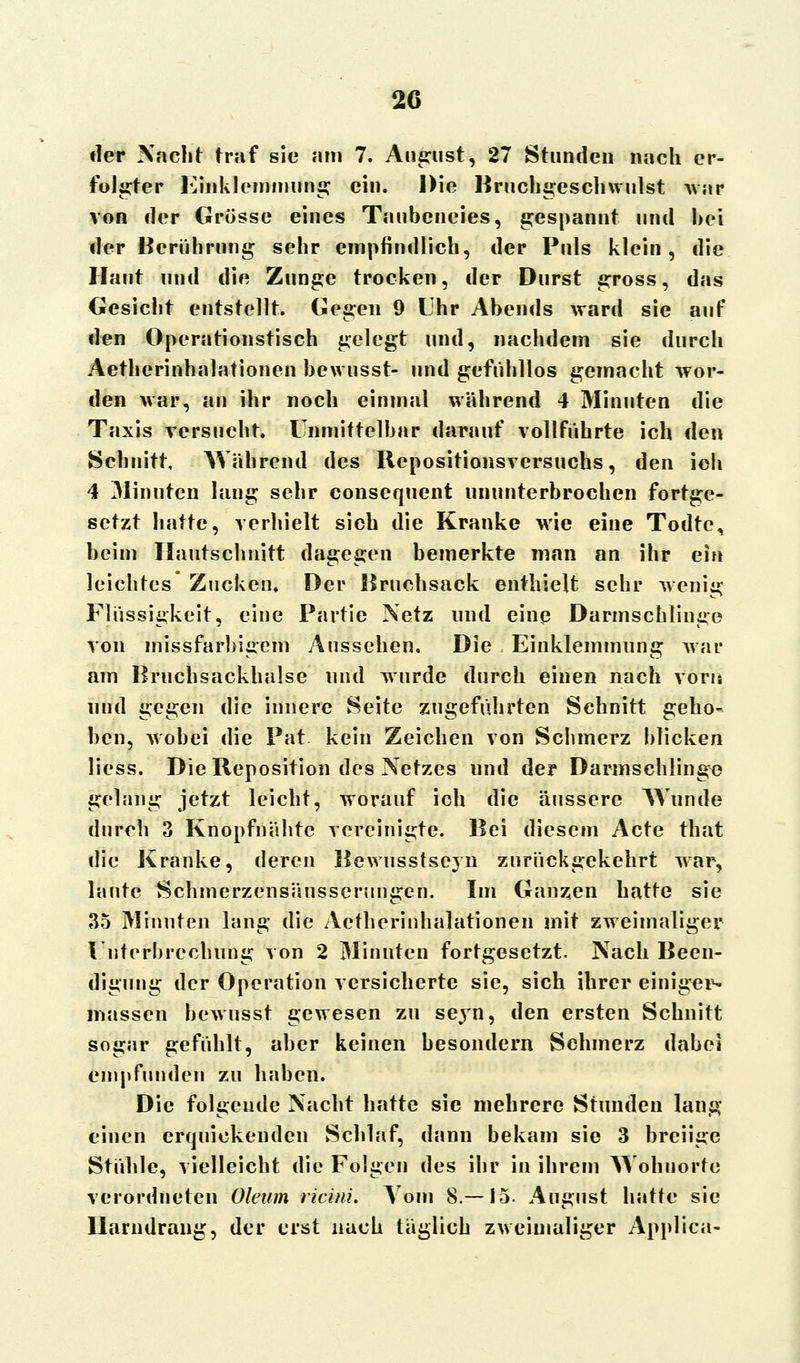 der Nacht traf sie am 7. August, 27 Stunden nach er- folgter Einklemmung ein. Die Bruchgeschwulst war von der Grösse eines Taubeneies, gespannt und bei der Berührung sehr empfindlich, der Puls klein, die Haut und die Zunge trocken, der Durst gross, das Gesicht entstellt. Gegen 9 Uhr Abends ward sie auf den Operationstisch gelegt und, nachdem sie durch Aetherinhalationen bewusst- und gefühllos gemacht wor- den war, an ihr noch einmal während 4 Minuten die Taxis versucht. Unmittelbar darauf vollführte ich den Schnitt. Während des Repositionsversuchs, den ich 4 Minnteil lang sehr consequent ununterbrochen fortge- setzt hatte, verhielt sich die Kranke wie eine Todte, beim Ilautschnitt dagegen bemerkte man an ihr ein leichtes* Zucken. Der Bruchsack enthielt sehr wenig Flüssigkeit, eine Partie Netz und eine Darmschlinge von missfarbigem Aussehen. Die Einklemmung war am Bruchsackhalse und wurde durch einen nach vorn und gegen die innere Seite zugeführten Schnitt geho- ben, wobei die Pat kein Zeichen von Schmerz blicken Hess. Die Reposition des Netzes und der Darmschlinge gelang jetzt leicht, worauf ich die äussere Wunde durch 3 Knopfnähtc vereinigte. Bei diesem Acte that die Kranke, deren Rewusstscyn zurückgekehrt war, laute Schmerzensäussenmgen. Im Ganzen hatte sie 35 Minuten lang die Aetherinhalationen mit zweimaliger Unterbrechung von 2 Minuten fortgesetzt. Nach Been- digung der Operation versicherte sie, sich ihrer einiger- massen bewusst gewesen zu seyn, den ersten Schnitt sogar gefühlt, aber keinen besondern Schmerz dabei empfunden zu haben. Die folgende Nacht hatte sie mehrere Stunden lang einen erquickenden Schlaf, dann bekam sie 3 breiige Stühle, vielleicht die Folgen des ihr in ihrem AYohuorte verordneten Oleum ricini. Vom 8.—15. August hatte sie Harndrang, der erst nach täglich zweimaliger Applica-