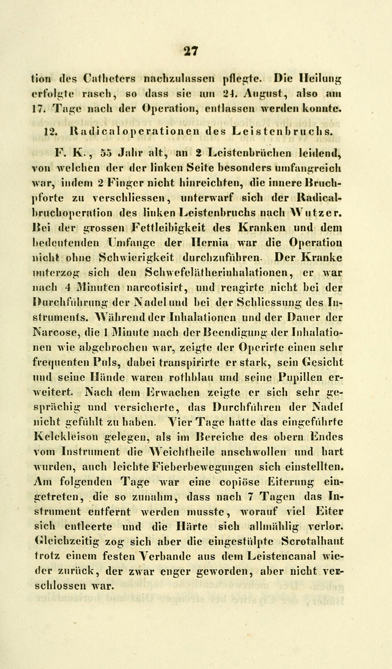 tion des Cntheters nachzulassen pflegte. Die Heilung erfolgte rascli, so dass sie am 24. August, also am 17. Tage nach der Operation, entlassen werden konnte. 12. Radicalopcrationen des Leistenbruchs. F. K., 55 Jahr alt, an 2 Leistenbrüchen leidend, von welchen der der linken Seite besonders umfangreich war, indem 2 Finger nicht hinreichten, die innere Bruch- pforte zu verschliessen, unterwarf sich der Radical- brueboperation des linken Leistenbruchs nach Wutzer. Bei der grossen Fettleibigkeit des Kranken und dem bedeutenden Umfange der Hernia war die Operation nicht ohne Schwierigkeit durchzuführen. Der Kranke unterzog sich den Schwefelätherinhalationen, er war nach 4 Minuten narcotisirt, und reagirte nicht bei der Durchführung der Nadel und bei der Schliessung des In- struments. Während der Inhalationen und der Dauer der Narcose, die 1 Minute nach der Beendigung der Inhalatio- nen wie abgebrochen war, zeigte der Opcrirte einen sehr frequenten Puls, dabei transpirirte er stark, sein Gesicht und seine Hände waren rothblau und seine Pupillen er- weitert. Nach dem Erwachen zeigte er sich sehr ge- sprächig und versicherte, das Durchführen der Nadel nicht gefühlt zu haben. Vier Tage hatte das eingeführte Kelckleison gelegen, als im Bereiche des obern Endes vom Instrument die Weichtheile anschwollen und hart wurden, auch leichte Fieberbewegungen sich einstellten. Am folgenden Tage war eine copiöse Eiterung ein- getreten, die so zunahm, dass nach 7 Tagen das In- strument entfernt werden musste, worauf viel Eiter sich entleerte und die Härte sich allmählig verlor. Gleichzeitig zog sich aber die eingestülpte Scrotalhaut trotz einem festen Verbände aus dem Leistencanal wie- der zurück, der zwar enger geworden, aber nicht ver- schlossen war.