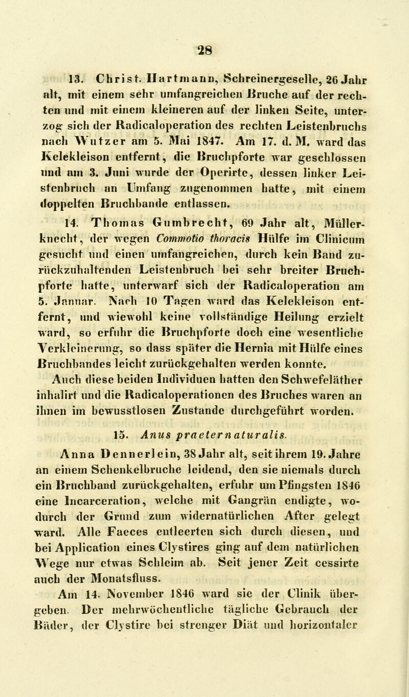 13. Christ. Hartmann, Schreinergeselle, 26 Jahr alt, mit einem sehr umfangreichen Bruche auf der rech- ten und mit einem kleineren auf der linken Seite, unter- zog sich der Radicaloperation des rechten Leistenhruchs nach Wutzer am 5. Mai 1847. Am 17. d. M, ward das Kelekleison entfernt, die Bruchpforte war geschlossen und am 3. Juni wurde der Operirte, dessen linker Lei- stenbruch an Umfang zugenommen hatte, mit einem doppelten Bruchbande entlassen. 14. Thomas Gumbrecht, 69 Jahr alt, Müller- knecht, der wegen Commotio thoracis Hülfe im Clinicum gesucht und einen umfangreichen, durch kein Band zu- rückzuhaltenden Leistenbruch bei sehr breiter Bruch- pforte hatte, unterwarf sich der Radicaloperation am 5. Januar. Nach 10 Tagen ward das Kelekleison ent- fernt, und wiewohl keine vollständige Heilung erzielt ward, so erfuhr die Bruchpforte doch eine wesentliche Verkleinerung, so dass später die Hernia mit Hülfe eines Bruchbandes leicht zurückgehalten werden konnte. Auch diese beiden Individuen hatten den Schwefeläther inhalirt und die Radicaloperationen des Bruches waren an ihnen im bewusstlosen Zustande durchgeführt worden. 15. Anus praeternaturalis. Anna Dennerlein, 38 Jahr alt, seit ihrem 19. Jahre an einem Schenkelbruche leidend, den sie niemals durch ein Bruchband zurückgehalten, erfuhr um Pfingsten 1846 eine Incarceration, welche mit Gangrän endigte, wo- durch der Grund zum widernatürlichen After gelegt ward. Alle Faeces entleerten sich durch diesen, und bei Application eines Clystires ging auf dem natürlichen Wege nur etwas Schleim ab. Seit jener Zeit cessirte auch der Monatsfluss. Am 14. November 1846 ward sie der Clinik über- geben. Der mehrwöchentliche tägliche Gebrauch der Bäder, der Clystire bei strenger Diät und horizontaler