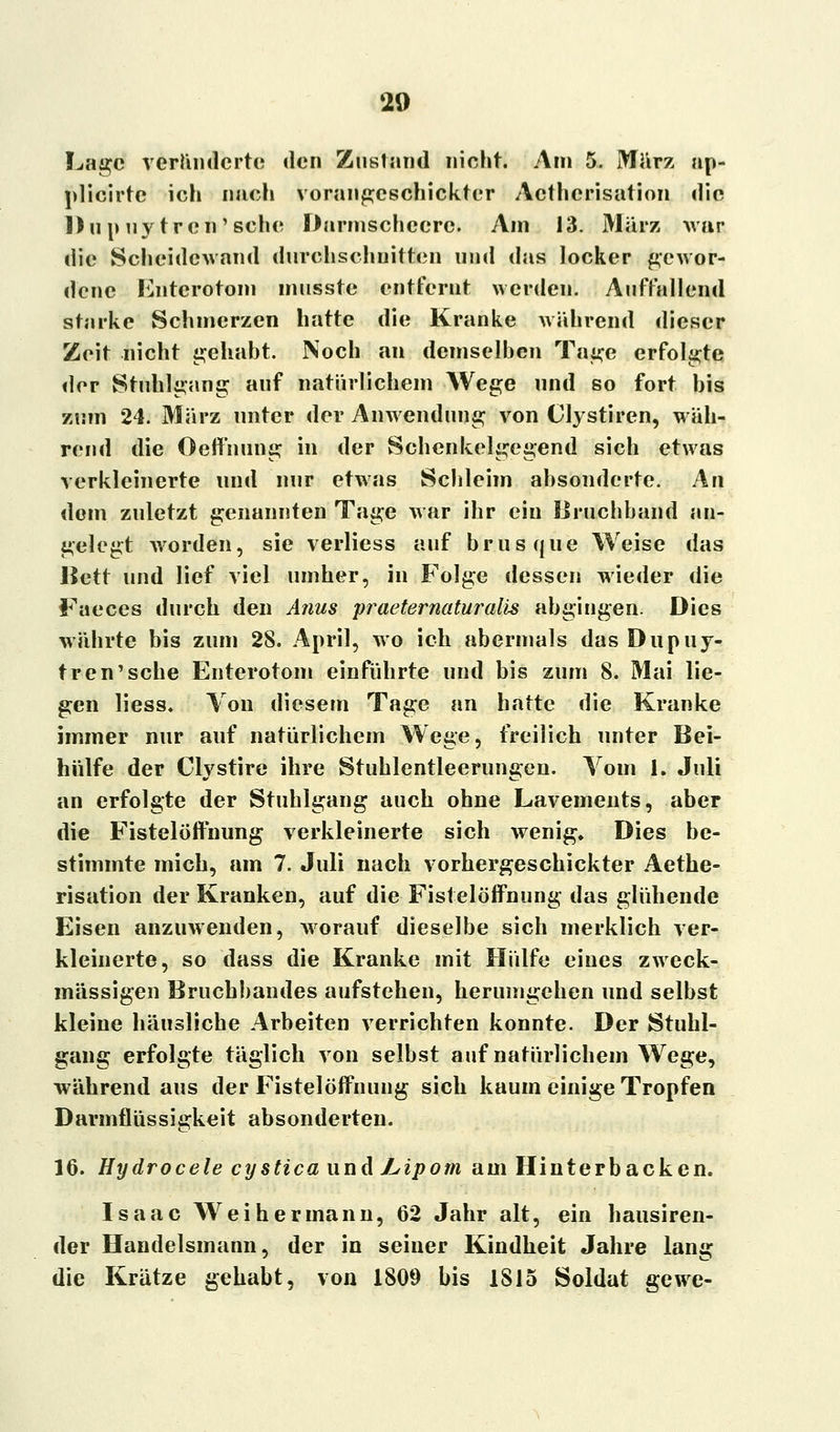 Lage veränderte den Zuslnnd nicht. Am 5. März ap- plicirte ich nach vorangeschickter Acthcrisation die Dupuytren'sehe Darmschecrc. Am 13. März war die Scheidewand durchschnitten und das locker gewor- dene Entcrotom mnsste entfernt werden. Auffallend starke Schmerzen hatte die Kranke während dieser Zeit nicht gehabt. Noch an demselben Tage erfolgte der Stuhlgang auf natürlichem Wege und so fort bis zum 24. März unter der Anwendung von Clystiren, wäh- rend die Oeffnung in der Schenkelgegend sich etwas verkleinerte und nur etwas Schleim absonderte. An dem zuletzt genannten Tage war ihr ein Bruchband an- gelegt worden, sie verliess auf brusque Weise das Bett und lief viel umher, in Folge dessen wieder die Faeces durch den Anus praeternaturalis abgingen. Dies währte bis zum 28. April, wo ich abermals das Dupuy- tren'sehe Enterotom einführte und bis zum 8. Mai lie- gen liess. Von diesem Tage an hatte die Kranke immer nur auf natürlichem Wege, freilich unter Bei- hülfe der Clystire ihre Stuhlentleerungen. Vom 1. Juli an erfolgte der Stuhlgang auch ohne Lavements, aber die Fistelöffnung verkleinerte sich wenig» Dies be- stimmte mich, am 7. Juli nach vorhergeschickter Aethe- risation der Kranken, auf die Fistelöffnung das glühende Eisen anzuwenden, worauf dieselbe sich merklich ver- kleinerte, so dass die Kranke mit Hülfe eines zweck- mässigen Bruchbandes aufstehen, herumgehen und selbst kleine häusliche Arbeiten verrichten konnte. Der Stuhl- gang erfolgte täglich von selbst auf natürlichem Wege, während aus der Fistelöffnung sich kaum einige Tropfen Darmflüssigkeit absonderten. 16. Hydrocele cystica und Lipom am Hinterbacken. Isaac Weih ermann, 62 Jahr alt, ein hausiren- der Handelsmann, der in seiner Kindheit Jahre lang die Krätze gehabt, von 1809 bis 1815 Soldat gewe-