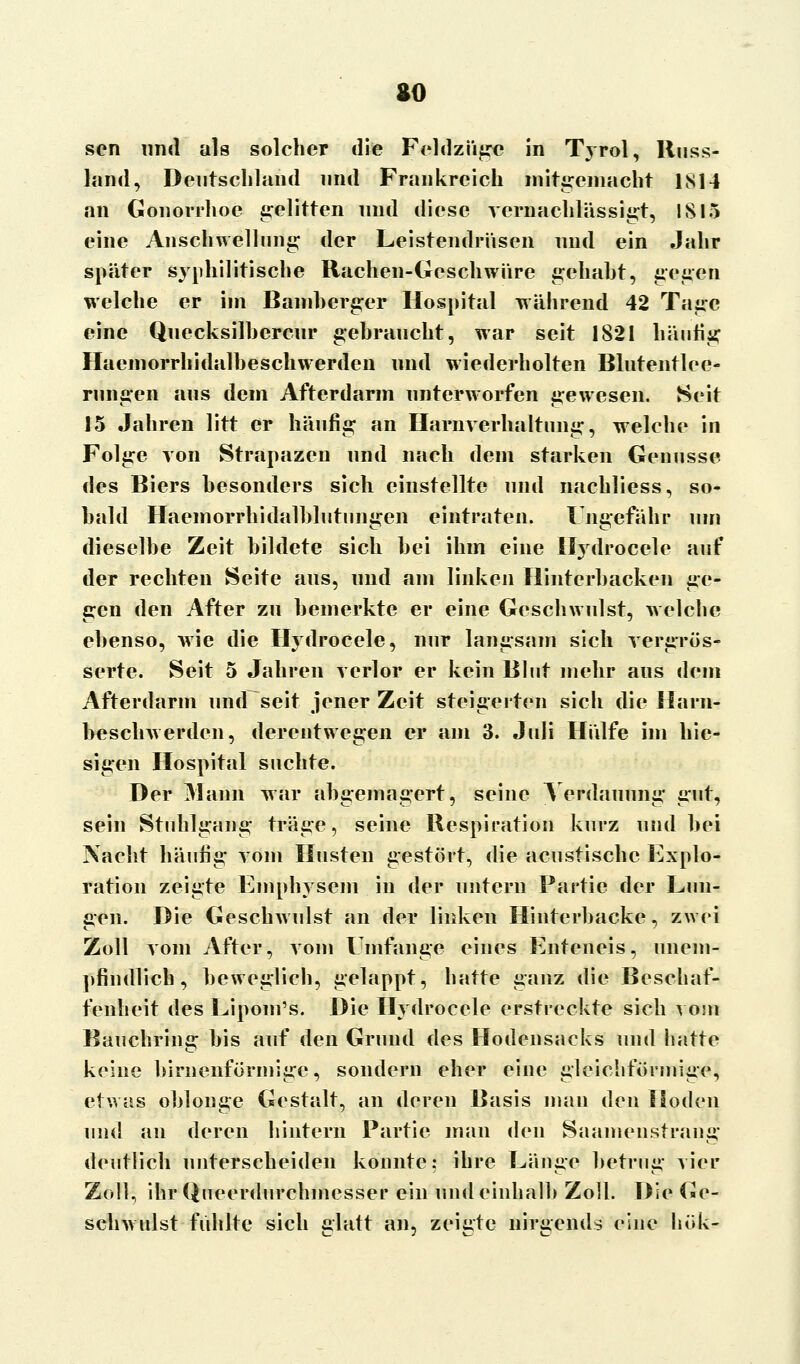 so sen und als solcher die Feldzüge in Tyrol, Russ- land, Deutschland und Frankreich mitgemacht IM4 an Gonorrhoe gelitten und diese vernachlässigt, IS 15 eine Anschwellung der Leistendrüsen und ein Jahr später syphilitische Rachen-Geschwüre gehabt, gegen welche er im Bamherger Hospital während 42 Tage eine Quecksilhercur gehraucht, war seit 1821 häufig Haemorrhidalheschwerden und wiederholten Blutentlee- rungen aus dem Afterdarm unterworfen gewesen. Seit 15 Jahren litt er häufig an Harnverhaltung, welche in Folge von Strapazen und nach dem starken Genüsse des Biers besonders sich einstellte und nachliess, so- bald Haemorrhidalblutungen eintraten. Ungefähr um dieselbe Zeit bildete sich bei ihm eine Hydrocele auf der rechten Seite aus, und am linken Hinterbacken ge- gen den After zu bemerkte er eine Geschwulst, welche ebenso, wie die Hydrocele, nur langsam sich vergrös- serte. Seit 5 Jahren verlor er kein Blut mehr aus dem Afterdarm und seit jener Zeit steigerten sich die Harn- beschwerden, derentwegen er am 3. Juli Hülfe im hie- sigen Hospital suchte. Der Mann war abgemagert, seine Verdauung gut, sein Stuhlgang träge, seine Respiration kurz und bei Nacht häufig vom Husten gestört, die aeustischc Explo- ration zeigte Emphysem in der untern Partie der Lun- gen. Die Geschwulst an der linken Hinterbacke, zwei Zoll vom After, vom Umfange eines Enteneis, unem- pfindlich, beweglich, gelappt, hatte ganz die Beschaf- fenheit des Lipom's. Die Hydrocele erstreckte sich vom Bauchring bis auf den Grund des Hodensncks und hatte keine birnenförmige, sondern eher eine gleichförmige, etwas oblonge Gestalt, an deren Basis man den Hoden und an deren hintern Partie man den Saamenstrang deutlich unterscheiden konnte; ihre Länge betrug vier Zoll, ihr Qneerdurchmesser ein undeinhalb Zoll. Die Ge- schwulst fühlte sich glatt an, zeigte nirgends eine buk-