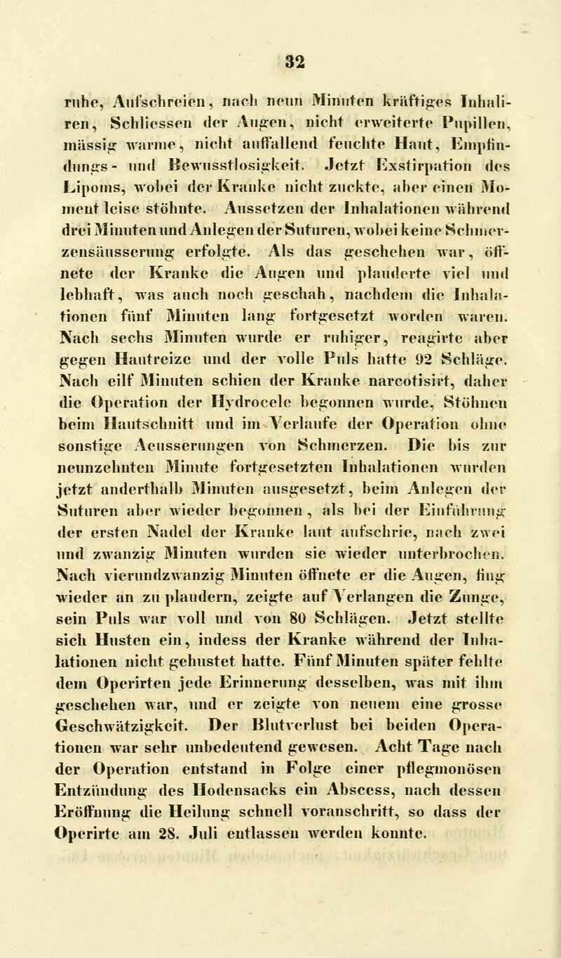 ruhe, Aufschreien, nach neun Minuten kräftiges Inhal i- ren, Schliessen der Augen, nicht erweiterte Pupillen, massig wanne, nicht auffallend feuchte Haut, Empfin- dungs - und Bewusstlosigkeit. Jetzt Exstirpation des Lipoms, wohei der Kranke nicht zuckte, aber einen Mo- ment leise stöhnte. Aussetzen der Inhalationen während drei Minuten und Anlegen der Suturen, wohei keine Schmer- zensäusserung erfolgte. Als das geschehen war, öff- nete der Kranke die Augen und plauderte viel und lebhaft, was auch noch geschah, nachdem die Inhala- tionen fünf Minuten lang fortgesetzt worden waren. Nach sechs Minuten wurde er ruhiger, reagirte aber gegen Hautreize und der volle Puls hatte 92 Schläge. Nach eilf Minuten schien der Kranke narcotisirt, daher die Operation der Hydrocele begonnen wurde, Stöhneu beim Hautschnitt und im Verlaufe der Operation ohne sonstige Aeusserungen von Schmerzen. Die bis zur neunzehnten Minute fortgesetzten Inhalationen wurden jetzt anderthalb Minuten ausgesetzt, beim Anlegen der Suturen aber wieder begonnen, als bei der Einführung der ersten Nadel der Kranke laut aufschrie, nach zwei und zwanzig Minuten wurden sie wieder unterbrochen. Nach vierundzwanzig Minuten öffnete er die Augen, fing wieder an zu plaudern, zeigte auf Verlangen die Zunge, sein Puls war voll und von 80 Schlägen. Jetzt stellte sich Husten ein, indess der Kranke während der Inha- lationen nicht gehustet hatte. Fünf Minuten später fehlte dem Operirten jede Erinnerung desselben, was mit ihm geschehen war, und er zeigte von neuem eine grosse Geschwätzigkeit. Der Blutverlust bei beiden Opera- tionen war sehr unbedeutend gewesen. Acht Tage nach der Operation entstand in Folge einer pflegmonösen Entzündung des Hodensacks ein Abscess, nach dessen Eröffnung die Heilung schnell voranschritt, so dass der Operirte am 28. Juli entlassen werden konnte.