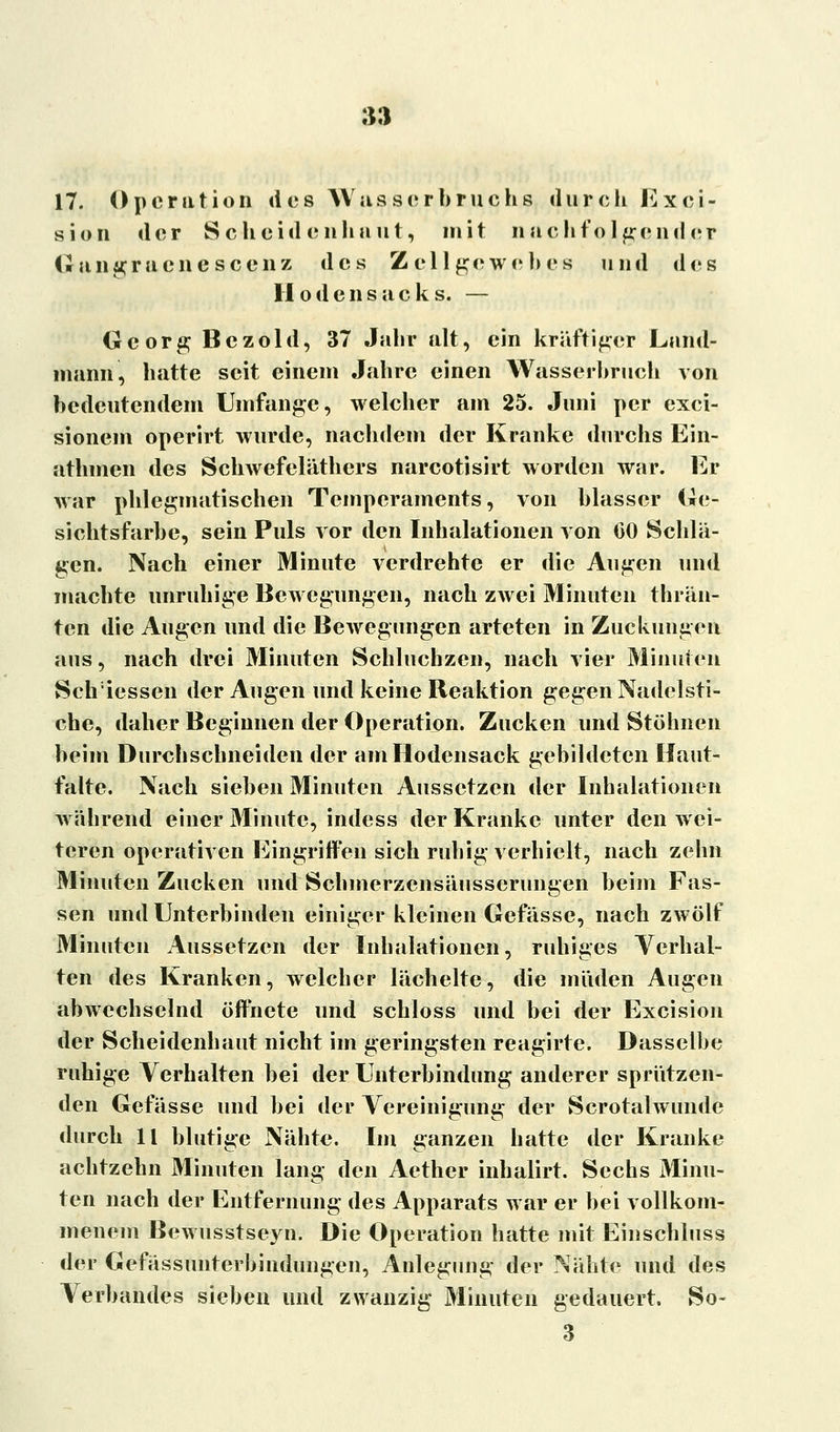 :m 17. Operation des Wusserbruchs durch Exei- sion der Scheiden haut, mit nachfolgend er Giingracncscciiz des Zellgewebes und des II odciisacks. — Georg Bczold, 37 Jahr alt, ein kräftiger Land- manri, hatte seit einem Jahre einen Wasserhruch von bedeutendem Umfange, welcher am 25. Juni per exci- sionem operirt wurde, nachdem der Kranke durchs Ein- athmen des Schwefeläthers narcotisirt worden war. Er war phlegmatischen Temperaments, von blasser Ge- sichtsfarbe, sein Puls vor den Inhalationen von 00 Schlä- gen. Nach einer Minute verdrehte er die Augen und machte unruhige Bewegungen, nach zwei Minuten thrän- ten die Augen und die Bewegungen arteten in Zuckungen aus, nach drei Minuten Schluchzen, nach vier Minuten Seh:iessen der Augen und keine Reaktion gegen Nadelsti- che, daher Beginnen der Operation. Zucken und Stöhnen beim Durchschneiden der am Hodensack gebildeten Haut- falte. Nach sieben Minuten Aussetzen der Inhalationen während einer Minute, indess der Kranke unter den wei- teren operativen Eingriffen sich ruhig verhielt, nach zehn Minuten Zucken und Schmerzensäusserungen beim Fas- sen und Unterbinden einiger kleinen Gefässe, nach zwölf Minuten Aussetzen der Inhalationen, ruhiges Verhal- ten des Kranken, welcher lächelte, die müden Augen abwechselnd öffnete und schloss und bei der Excision der Scheidenhaut nicht im geringsten reagirte. Dasselbe ruhige Verhalten bei der Unterbindung anderer sprützen- den Gefässe und bei der Vereinigung der Scrotalwunde durch 11 blutige Nähte. Im ganzen hatte der Kranke achtzehn Minuten lang den Aether inhalirt. Sechs Minu- ten nach der Entfernung des Apparats war er bei vollkom- menem Bewusstseyn. Die Operation hatte mit Einschluss der Gefässunrerbindungen, Anlegung der Nähte und des Verbandes sieben und zwanzig Minuten gedauert. So- 3