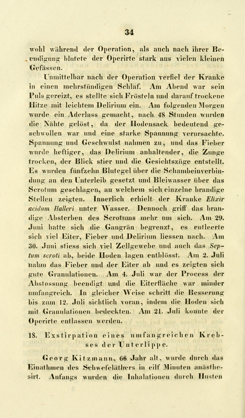 wohl während der Operation, als auch nach ihrer Be- endigung blutete der Operirtc stark aus vielen kleinen Gefässen. Unmittelbar nach der Operation verfiel der Kranke in einen mehrständigen Schlaf. Am Abend war sein Puls gereizt, es stellte sich Frösteln und darauf trockene Hitze mit leichtem Delirium ein. Am folgenden Morgen wurde ein Aderlass gemacht, nach 48 Stunden wurden die Nähte gelöst, da der Hodensack bedeutend ge- schwollen war und eine starke Spannung verursachte. Spaninmg und Geschwulst nahmen zu, und das Fieber wurde heftiger, das Delirium anhaltender, die Zunge trocken, der Blick stier und die Gesichtszüge entstellt. Es wurden fünfzehn Blutegel über die Schambeinverbin- dung an den Unterleib gesetzt und Bleiwasser über das Scrotum geschlagen, an welchem sich einzelne brandige Stellen zeigten. Innerlich erhielt der Kranke EUxir aeidum Halleri unter Wasser. Dennoch griff das bran- dige Absterben des Scrotums mehr um sich. Am 29. Juni hatte sich die Gangrän begrenzt, es entleerte sich viel Eiter, Fieber und Delirium liessen nach. Am 30. Juni stiess sich viel Zellgewebe und auch das Sep- tum scroti ab, beide Hoden lagen entblösst. Am 2. Juli nahm das Fieber und der Eiter ab und es zeigten sich gute Granulationen. Am 4. Juli war der Process der Abstossung beendigt und die Eiterfläche war minder umfangreich. In gleicher Weise schritt die Besserung bis zum 12. Juli sichtlich voran, indem die Hoden sich mit Granulationen bedeckten. Am 21. Juli konnte der Operirte entlassen werden. IS. Exstirpation eines umfangreichen Kreb- ses der Unterlippe. Georg Kitzmann, d6 Jahr alt, wurde durch das Einathmen des Schwefeläthers in eilf Minuten anästhe- sirt. Anfangs wurden die Inhalationen durch Husten