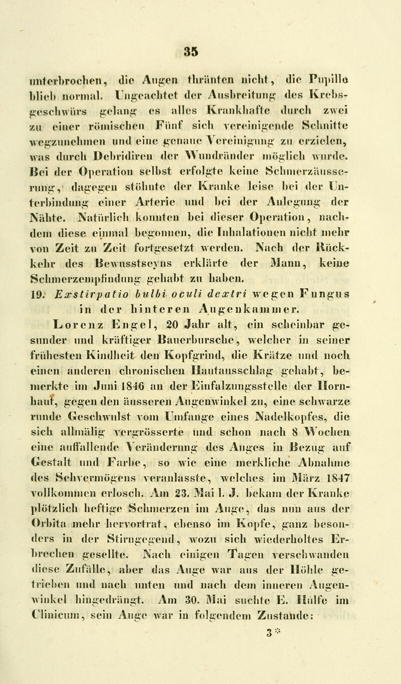 unterbrochen, die Augen thränten nicht, die Pupille blieb normal. Unbeachtet der Ausbreitung des Krebs- geschwürs gelang es alles Krankhafte durch zwei zu einer römischen Fünf sich vereinigende Schnitte wegzunehmen und eine genaue Vereinigung zu erzielen, was durch Dcbridiren der Wundränder möglich wurde. Bei der Operation selbst erfolgte keine Schmerzäusse- rnng, dagegen stöhnte der Kranke leise bei der Un- terbindung einer Arterie und bei der Anlegung der Nähte. Naturlich konnten bei dieser Operation, nach- dem diese einmal begonnen, die Inhalationen nicht mehr von Zeit zu Zeit fortgesetzt werden. Nach der Rück- kehr des Bewusstseyns erklärte der Mann, keine Schmerzempündung gehabt zu haben. 19. Eatstirpatio bulbi oculi dextri wegen Fungus in der hinteren Augenkammer. Lorenz Engel, 20 Jahr alt, ein scheinbar ge- sunder und kräftiger Bauerbursche, welcher in seiner frühesten Kindheit den Kopfgrind, die Krätze und noch einen anderen chronischen Hautausschlag gehabt, be- merkte im Juni 1846 an der Einfalzungsstelle der Horn- haut, gegen den äusseren Augenwinkel zu, eine schwarze runde Geschwulst vom Umfange eines Nadelkopfes, die sich allmälig vergrösserte und schon nach 8 Wochen eine auffallende Veränderung des Auges in Bezug auf Gestalt und Farbe, so wie eine merkliche Abnahme des Sehvermögens veranlasste, welches im März 1847 vollkommen erlosch. Am 23» Mai 1. J. bekam der Kranke plötzlich heftige Schmerzen im Auge, das mm aus der Orbita mehr hervortrat, ebenso im Kopfe, ganz beson- ders in der Stirngegend, wozu sich wiederholtes Er- brechen gesellte. Nach einigen Tagen verschwanden diese Zufälle, aber das Auge war aus der Höhle ge- trieben und nach unten und nach dem inneren Augen- winkel hingedrängt. Am 30. Mai suchte E. Hülfe im Clinäcum, sein Auge war in folgendem Zustande: 3*