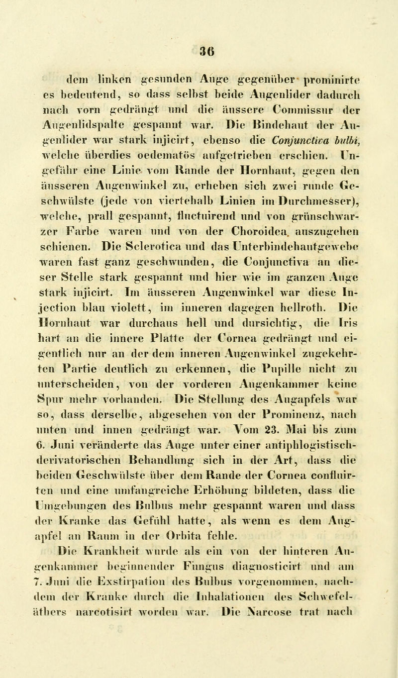 3(5 dem linken gesunden Auge gegenüber prominirtc es bedeutend, so dass selbst beide Augenlider dadurch nach vorn gedrängt und die äussere Connnissur der Augenlidspalte gespannt war. Die Bindehaut der Au- genlider war stark injicirt, ebenso die Conjunctica bulbi, welche überdies oedematös aufgetrieben erschien. Un- gefähr eine Linie, vom Rande der Hornhaut, gegen den äusseren Augenwinkel zu, erheben sich zwei runde Ge- schwülste (jede von viertehalb Linien im Durchmesser), welche, prall gespannt, tluctuirend und von grünschwar- zer Farbe waren und von der Choroidea. auszugehen schienen. Die Sclerotien und das Unterbindehautgewebe wraren fast ganz geschwunden, die Conjunctiva an die- ser Stelle stark gespannt und hier wie im ganzen Auge stark injicirt. Im äusseren Augenwinkel war diese In- jeetion blau violett, im inneren dagegen hellroth. Die Hornhaut war durchaus hell und dursichtig, die Iris hart an die innere Platte der Cornea gedrängt und ei- gentlich nur an der dem inneren Augenwinkel zugekehr- ten Partie deutlich zu erkennen, die Pupille nicht zu unterscheiden, von der vorderen Augenkammer keine Spur mehr vorhanden. Die Stellung des Augapfels war so, dass derselbe, abgesehen von der Prominenz, nach unten und innen gedrängt war. Vom 23. Mai bis zum 6. Juni veränderte das Auge unter einer antiphlogistisch- derivatorischen Behandlung sich in der Art, dass die beiden Geschwülste über dem Rande der Cornea confluir- ten und eine umfangreiche Erhöhung bildeten, dass die Umgebungen des Bulbus mehr gespannt waren und dass der Kranke das Gefühl hatte, als wenn es dem Aug- apfel an Raum in der Orbita fehle. Die Krankheit wurde als ein von der hinteren Au- genkammer beginnender Fungus diagnosticirt und am 7. Juni die Exstirpation des Bulbus vorgenommen, nach- dem der Kranke durch die Inhalationen des Schwefel- äthers narcotisirt worden war. Die \arcose trat nach