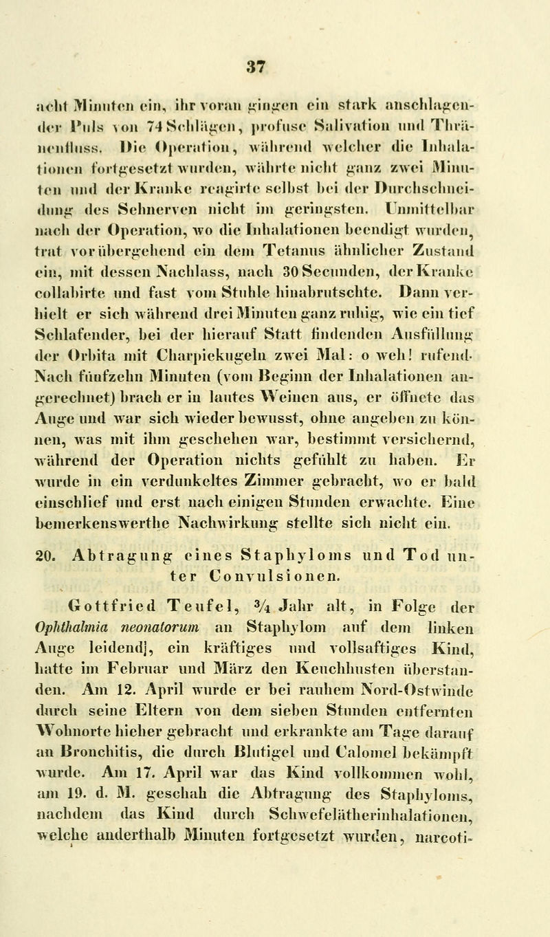 acht Minuten ein, ihr voran gingen ein stark anschlagen- der Puls von 74 Schlafen, profuse Salivation und Thrü- nentluss. Die Operation, während welcher die Inhala- tionen fortgesetzt wurden, währte nicht ganz zwei Minu- ten und der Kranke rcagirtc seihst bei der Durchschnei- dung des Sehnerven nicht im geringsten. Unmittelbar nach der Operation, wo die Inhalationen beendigt wurden, trat vorübergehend ein dein Tetanus ähnlicher Zustand ein, mit dessen Nachlass, nach SOSecunden, der Kranke collabirte und fast vom Stuhle hinabrutschte. Dann ver- hielt er sich während drei Minuten ganz ruhig, wie ein tief Schlafender, bei der hierauf Statt findenden Ausfüllung der Orbita mit Charpiekugeln zwei 31al: o weh! rufend- Nach fünfzehn Minuten (vom Beginn der Inhalationen an- gerechnet) brach er in lautes Weinen aus, er öffnete das Auge und war sich wieder bewusst, ohne angeben zu kön- nen, was mit ihm geschehen war, bestimmt versichernd, während der Operation nichts gefühlt zu haben. Er wurde in ein verdunkeltes Zimmer gebracht, wo er bald einschlief und erst nach einigen Stunden erwachte. Eine bemerkenswerthe Nachwirkung stellte sich nicht ein. 20. Abtragung eines Stapbyloms und Tod un- ter Convulsionen. Gottfried Teufel, 3A Jahr alt, in Folge der Ophthalmia neonatorum an Staphylom auf dem linken Auge leidend], ein kräftiges und vollsaftigcs Kind, hatte im Februar und März den Keuchhusten überstan- den. Am 12. April wurde er bei rauhem Nord-Ostwinde durch seine Eltern von dem sieben Stunden entfernten Wohnorte hieher gebracht und erkrankte am Tage darauf an Bronchitis, die durch Blutigel und Calomel bekämpft wurde. Am 17. April war das Kind vollkommen wohl, am 19. d. M. geschah die Abtragung des Staphyloms, nachdem das Kind durch Schwefelätherinhalationen, welche anderthalb Minuten fortgesetzt wurden, narcoti«