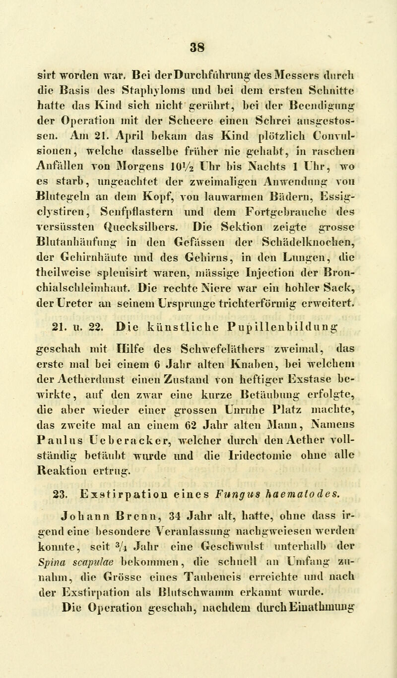 sirt worden war. Bei der Durchführung des Messers durch die Basis des Staphyloms und hei dem ersten Schnitte hatte das Kind sich nicht gerührt, hei der Beendigung der Operation mit der Scheere einen Schrei ausgestos- sen. Am 21. April hekam das Kind plötzlich Convul- sionen, welche dasselbe früher nie gehabt, in raschen Anfällen von Morgens IOV2 Uhr bis Nachts 1 Uhr, wo es starb, ungeachtet der zweimaligen Anwendung von Blutegeln an dem Kopf, von lauwarmen Bädern, Essig- clystiren, Senfpflastern und dem Fortgebrauche des versüssten Quecksilbers. Die Sektion zeigte grosse Blutanhäufimg in den Gelassen der Schädelknochen, der Gehirnhäute und des Gehirns, in den Lungen, die theilweise splenisirt waren, massige Injection der Bron- chialschleimhaut. Die rechte Niere war ein hohler Sack, der Ureter an seinem Ursprünge trichterförmig erweitert, 21. u. 22. Die künstliche Pupillenbildung geschah mit Hilfe des Schwefeläthers zweimal, das erste mal bei einem 6 Jalir alten Knaben, bei welchem der Aetherdunst einen Zustand von heftiger Exstase be- wirkte, auf den zwar eine kurze Betäubung erfolgte, die aber wieder einer grossen Unruhe Platz machte, das zweite mal an einem 62 Jahr alten Mann, Namens Paulus Ueberacker, welcher durch denAether voll- ständig betäubt wurde und die Iridectomie ohne alle Reaktion ertrug. 23, Exstirpation eines Fungus haematodes. Johann Brenn, 34 Jahr alt, hatte, obne dass ir- gend eine besondere Veranlassung1 nacbgweiesen werden konnte, seit 3/i Jahr eine Geschwulst unterhalb der Spina scapidae bekommen, die schnell an Umfang zu- nahm, die Grösse eines Taubeneis erreichte und nach der Exstirpation als Blutschwamm erkannt wurde. Die Operation geschah, nachdem durchEinathmung