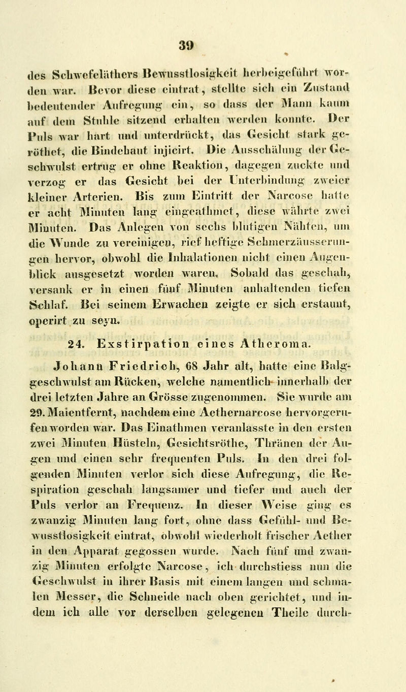 des Schwefelüthcrs Bcwusstlosigkeit hei)) ei geführt wor- den war. Bevor diese eintrat, stellte sieh ein Zustand bedeutender Aufregung ein, so dass der Mann kaum auf dem Stuhle sitzend erhalten werden konnte. Der Puls war hart und unterdrückt, das Gesieht stark ge- röthet, die Bindehaut inj Lei rt, Die Ausschüluug der Ge- schwulst ertrug er ohne Reaktion, dagegen zuckte und verzog* er das Gesicht hei der Unterbindung zweier kleiner Arterien. Bis zum Eintritt der Nareose halte; er acht Minuten lang eingeathmet, diese währte zwei Minuten. Das Anlegen von sechs blutigen Nähten, um die Wunde zu vereinigen, rief heftige Schmerzäusserun- e;en hervor, obwohl die Inhalationen nicht einen Augen- blick ausgesetzt worden waren, Sobald das geschah, versank er in einen fünf Minuten anhaltenden tiefen Schlaf. Bei seinem Erwachen zeigte er sich erstaunt, operirt zu seyn. 24. Exstirpation eines Atberoma. Johann Friedrieh, 68 Jahr alt, hatte eine Balg- geschwulst am Rucken, welche namentlich innerhalb der drei letzten Jahre an Grösse zugenommen. Sie wurde am 29. Maientfernt, naebdemeine Aethernarcose hervorgeru- fen worden war. Das Einathmen veranlasste in den ersten zwei Minuten Hüsteln, Gesichtsröthe, Thränen der Au- gen und einen sehr frequenten Puls. In den drei fol- genden Minuten verlor sich diese Aufregung, die Re- spiration geschah langsamer und tiefer und auch der Puls verlor an Frequenz. In dieser Weise ging es zwanzig Minuten lang fort, ohne dass Gefühl- und Be- wusstlosigkeit eintrat, obwohl wiederholt frischer Aether in den Apparat gegossen wurde. Nach fünf und zwan- zig Minuten erfolgte Nareose, ich durchstiess nun die Geschwulst in ihrer Basis mit einem langen und schma- len Messer, die Schneide nach oben gerichtet, und in- dem ich alle vor derselben gelegenen Theile durch-