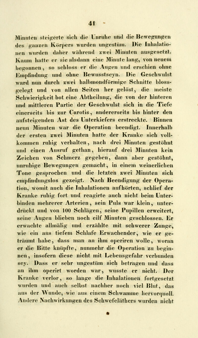 Minnteil steigerte sich die Unruhe und die Bewegungen des ganzen Körpers wurden ungestüm. Die Inhalatio- nen wurden daher wahrend zwei Minuten ausgesetzt. Kaum hatte er sie alsdann eine Minute lang, von neuem begonnen, so schloss er die Augen und erschien ohne Empfindung und ohne Bewusstseyn. Die Geschwulst ward nun durch zwei halbmondförmige Schnitte bloss- gelcgt und von allen Seiten her gelöst, die meiste Schwierigkeit hot eine Ahtheilung, die von der hinteren und mittleren Partie der Geschwulst sich in die Tiefe einerseits bis zur Carotis, andererseits bis hinter den aufsteigenden Ast des Unterkiefers erstreckte. Binnen neun Minuten war die Operation beendigt. Innerhalb der ersten zwei Minuten hatte der Kranke sich voll- kommen ruhig verhalten, nach drei Minuten gestöhnt und einen Ausruf gethan, hierauf drei Minuten kein Zeichen von Schmerz gegeben, dann aber gestöhnt, unruhige Bewegungen gemacht, in einem weinerlichen Tone gesprochen und die letzten zwei Minuten sich empfindungslos gezeigt. Nach Beendigung der Opera- tion, womit auch die Inhalationen aufhörten, schlief der Kranke ruhig fort und reagirte auch nicht beim Unter- binden mehrerer Arterien, sein Puls war klein, unter- drückt und von 100 Schlägen, seine Pupillen erweitert, seine Augen blieben noch eilf Minuten geschlossen. Er erwachte allmälig und erzählte mit schwerer Zunge, wie ein aus tiefem Schlafe Erwachender, wie er ge- träumt habe, dass man an ihm operiren wolle, woran er die Bitte knüpfte, nunmehr die Operation zu begin- nen, insofern diese nicht mit Lebensgefahr verbunden sey. Dass er sehr ungestüm sich betragen und dass an ihm operirt worden war, wusste er nicht. Der Kranke verlor, so lange die Inhalationen fortgesetzt wurden und auch selbst nachher noch viel Blut, das aus der Wunde, wie aus einem Schwämme hervorquoll. Andere Nachwirkungen des Schwefeläthers wurden nicht