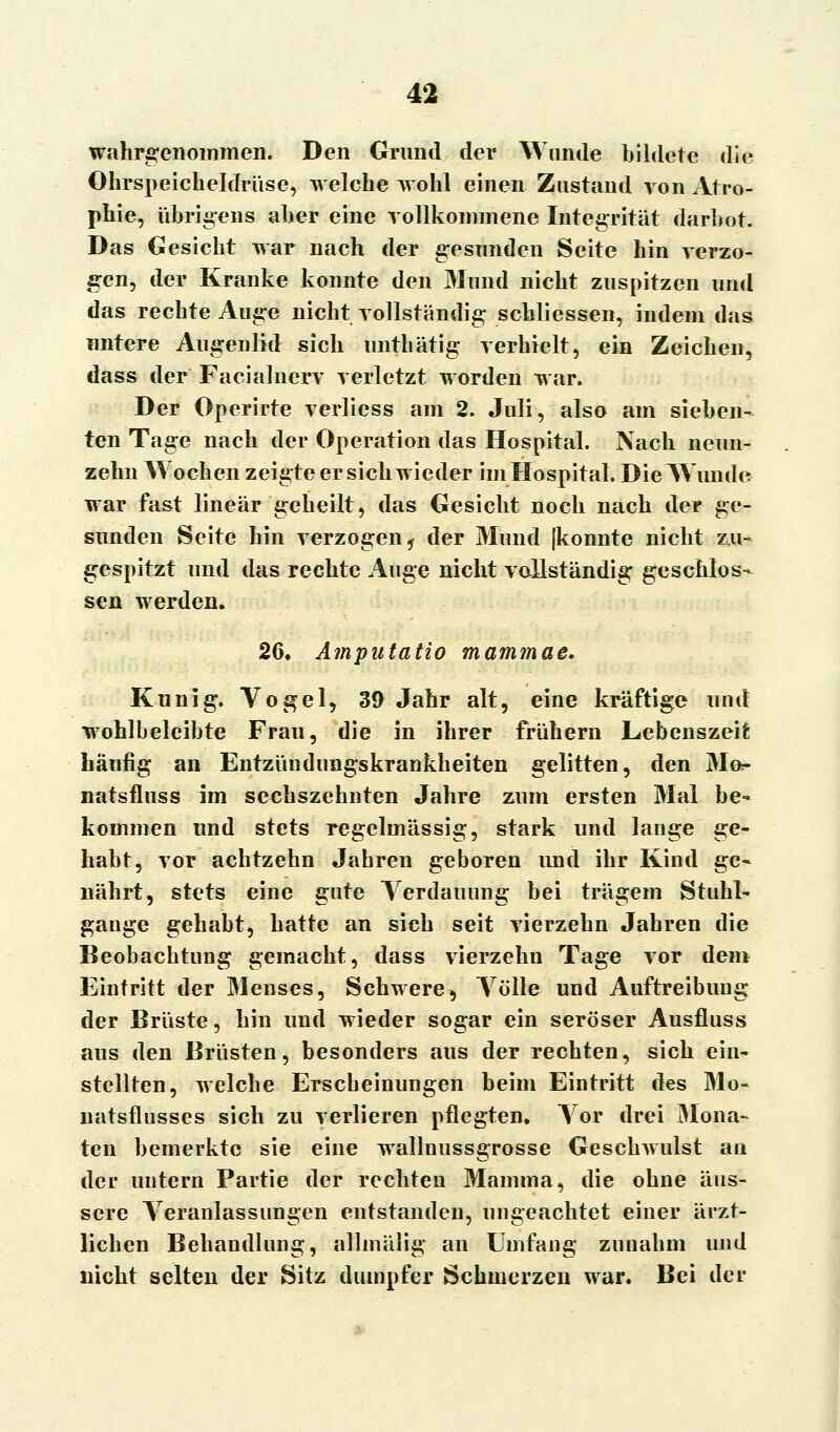 wahrgenommen. Den Grund der Wunde bildete die Ohrspeicheldrüse, welche wohl einen Zustand von Atro- phie, übrigens aber eine vollkommene Integrität darbot. Das Gesicht war nach der gesunden Seite hin verzo- gen, der Kranke konnte den Mund nicht zuspitzen und das rechte Auge nicht vollständig schliessen, indem das untere Augenlid sich unthätig verhielt, ein Zeichen, dass der Facialnerv verletzt worden war. Der Operirte verliess am 2. Juli, also am sieben- ten Tage nach der Operation das Hospital. Nach neun- zehn Wochen zeigte er sich wieder im Hospital. Die Wunde war fast linear geheilt, das Gesicht noch nach der ge- sunden Seite hin verzogen ^ der Mund (konnte nicht zu- gespitzt und das rechte Auge nicht vollständig geschlos- sen werden. 26, Amputatio matnmae. Kunig. Vogel, 39 Jahr alt, eine kräftige und wohlbeleibte Frau, die in ihrer frühem Lebenszeit häufig an Entzündungskrankheiten gelitten, den Mo- natsfluss im sechszehnten Jahre zum ersten Mal be- kommen und stets regelmässig, stark und lange ge- habt, vor achtzehn Jahren geboren und ihr Kind ge- nährt, stets eine gute Verdauung bei trägem Stuhl- gange gehabt, hatte an sich seit vierzehn Jahren die Beobachtung gemacht, dass vierzehn Tage vor dem Eintritt der Menses, Schwere, Völle und Auftreibung der Brüste, hin und wieder sogar ein seröser Ausfluss aus den Brüsten, besonders aus der rechten, sich ein- stellten, welche Erscheinungen beim Eintritt des Mo- natsflusses sich zu verlieren pflegten. Vor drei Mona- ten bemerkte sie eine wallnussgrosse Geschwulst an der untern Partie der rechten Mamma, die ohne äus- sere Veranlassungen entstanden, ungeachtet einer ärzt- lichen Behandlung, allmälig an Umfang zunahm und nicht selten der Sitz dumpfer Schmerzen war. Bei der