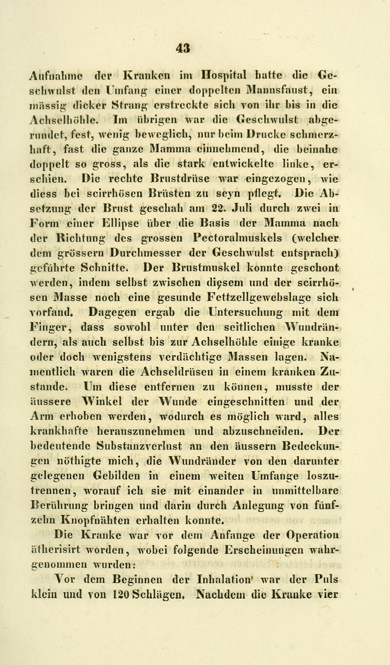 Aufnahme der Kranken im Ilospital hatte die Ge- schwulst den Umfang einer doppelten Mannsfanst, ein massig dicker Strang erstreckte sich von ihr bis in die Achselhöhle. Im übrigen war die Geschwulst abge- rundet, fest, wenig beweglich, nur beim Drucke schmerz- haft, fast die ganze Mamma einnehmend, die beinahe doppelt so gross, als die stark entwickelte linke, er- schien. Die rechte Brustdrüse wrar eingezogen, wie diess bei scirrhösen Brüsten zu sejrn pflegt Die Ab- setzung der Brust geschah am 22. Juli durch zwei in Form einer Ellipse über die Basis der Mamma nach der Richtung des grossen Pectoralmuskels (welcher dem grossern Durchmesser der Geschwulst entsprach) geführte Schnitte. Der Brustmuskel konnte geschont werden, indem selbst zwischen diesem und der scirrhö- sen Masse noch eine gesunde Fettzellgewebslage sich vorfand» Dagegen ergab die Untersuchung mit dem Finger, dass sowohl unter den seitlichen Wundrän- dern, als auch selbst bis zur Achselhöhle einige kranke oder doch wenigstens verdächtige Massen lagen. Na- mentlich wraren die Achseldrüsen in einem kranken Zu- stande. Um diese entfernen zu können, musste der äussere Winkel der Wunde eingeschnitten und der Arm erhoben werden, wodurch es möglich ward, alles krankhafte herauszunehmen und abzuschneiden. Der bedeutende Substanzverlust an den äussern Bedeckun- gen nöthigte mich, die Wundränder von den darunter gelegenen Gebilden in einem weiten Umfange loszu- trennen, worauf ich sie mit einander in unmittelbare Berührung bringen und darin durch Anlegung von fünf- zehn Knopfnähten erhalten konnte. Die Kranke war vor dem Anfange der Operation ätherisirt worden, wobei folgende Erscheinungen wahr- genommen wurden: Vor dem Beginnen der Inhalation* war der Puls klein und von 120 Schlägen» Nachdem die Kranke vier
