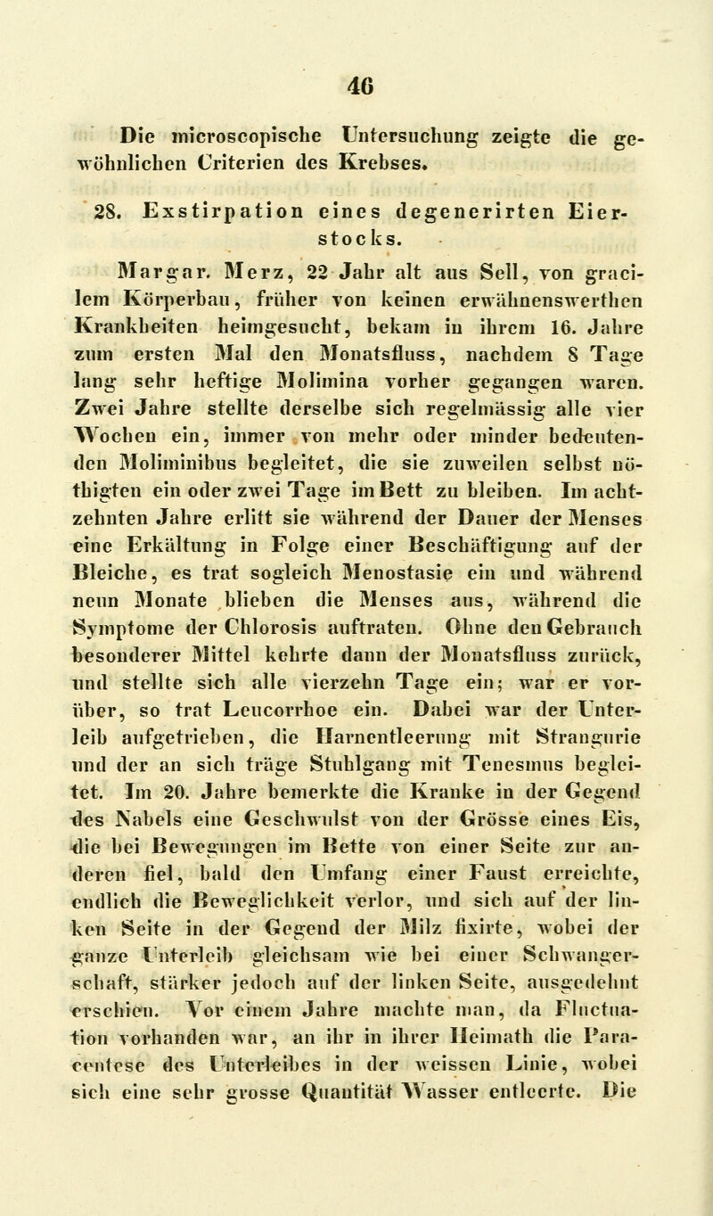 Die lriicroscopische Untersuchung zeigte die ge- wöhnlichen Criterien des Krebses. 28. Exstirpation eines degenerirten Eier- stocks. Mar gar. Merz, 22 Jahr alt aus Seil, von graci- lem Körperbau, früher von keinen erwähnenswertben Krankheiten heimgesucht, bekam in ihrem 16. Jahre zum ersten Mal den Monatsfluss, nachdem S Tage lang sehr heftige Molimina vorher gegangen waren. Zwei Jahre stellte derselbe sich regelmässig alle vier Wochen ein, immer von mehr oder minder bedeuten- den Moliminibus begleitet, die sie zuweilen selbst nö- th igten ein oder zwei Tage im Bett zubleiben. Im acht- zehnten Jahre erlitt sie während der Dauer der Menses eine Erkältung in Folge einer Beschäftigung auf der Bleiche, es trat sogleich Menostasie ein und während nenn Monate blieben die Menses aus, während die Symptome der Chlorosis auftraten. Ohne den Gebrauch besonderer Mittel kehrte dann der Monatsfluss zurück, und stellte sich alle vierzehn Tage ein; war er vor- über, so trat Leucorrhoe ein. Dabei war der Unter- leib aufgetrieben, die Harnentleerung mit Strangurie und der an sich träge Stuhlgang mit Tenesmus beglei- tet. Im 20. Jahre bemerkte die Kranke in der Gegend des Nabels eine Geschwulst von der Grösse eines Eis, -die bei Bewegungen im Bette von eioer Seite zur an- deren fiel, bald den Umfang einer Faust erreichte, endlich die Beweglichkeit verlor, und sich auf der lin- ken Seite in der Gegend der Milz fixirte, wobei der ganze Unterleib gleichsam wie bei einer Schwanger- schaft, stärker jedoch auf der linken Seite, ausgedebnt erschien. Vor einem Jahre machte man, da Fluctua- tion vorhanden war, an ihr in ihrer Ileimath die Para- centese des Unterleibes in der weissen Linie, wobei sich eine sehr grosse Quantität Wasser entleerte. Die