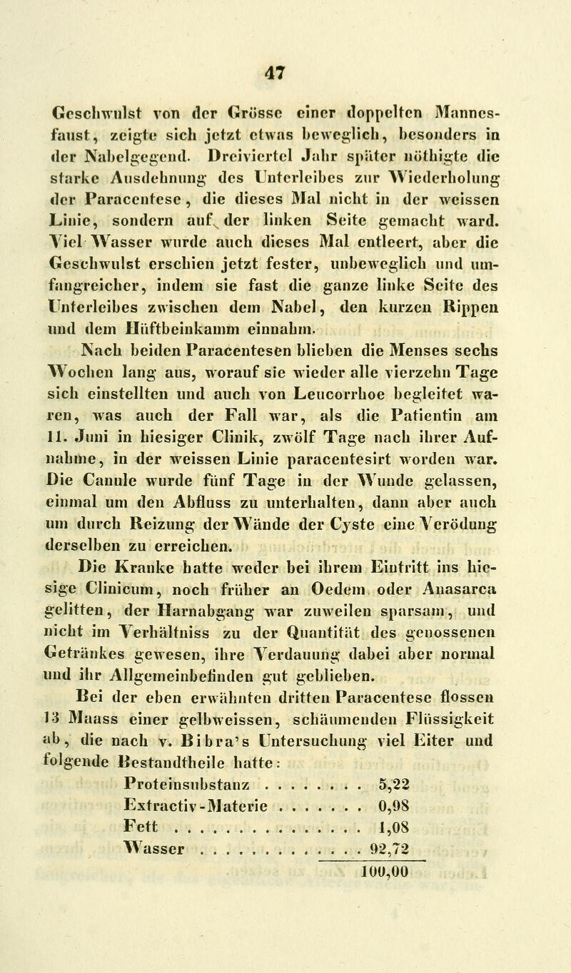 Geschwulst von der Grösse einer doppelten Manncs- faust, zeigte sich jetzt etwas beweglich, besonders in der Nabelgegend. Dreiviertel Jahr später nöthigte die starke Ausdehnung des Unterleibes zur Wiederholung der Paraccntesc , die dieses Mal nicht in der weissen Linie, sondern auf, der linken Seite gemacht ward. Yiel Wasser wurde auch dieses Mal entleert, aber die Geschwulst erschien jetzt fester, unbeweglich und um- fangreicher, indem sie fast die ganze linke Seite des Unterleibes zwischen dem Nabel, den kurzen Rippen und dem Hüftbeinkamm einnahm. Nach beiden Paracentesen blieben die Menses sechs Wochen lang aus, worauf sie wieder alle vierzehn Tage sich einstellten und auch von Leucorrhoe begleitet wa- ren, was auch der Fall war, als die Patientin am 11. Juni in hiesiger Clinik, zwölf Tage nach ihrer Auf- nahme, in der weissen Linie paracentesirt worden war. Die Canule wurde fünf Tage in der Wunde gelassen, einmal um den Abfluss zu unterhalten, dann aber auch um durch Reizung der Wände der Cyste eine Verödung derselben zu erreichen. Die Kranke hatte weder bei ihrem Eintritt ins hie- sige Clinicum, noch früher an Oedem oder Anasarca gelitten, der Harnabgang war zuweilen sparsam, und nicht im Verhältnis s zu der Quantität des genossenen Getränkes gewesen, ihre Verdauung dabei aber normal und ihr Allgemeinbefinden gut geblieben. Bei der eben erwähnten dritten Paracentese flössen 13 Maass einer gelbweissen, schäumenden Flüssigkeit ab, die nach v. Bibra's Untersuchung viel Eiter und folgende Bestandtheile hatte: Proteinsubstanz 5,22 Extractiv-Materie 0,98 Fett 1,08 Wasser . . . 92,72 100,00