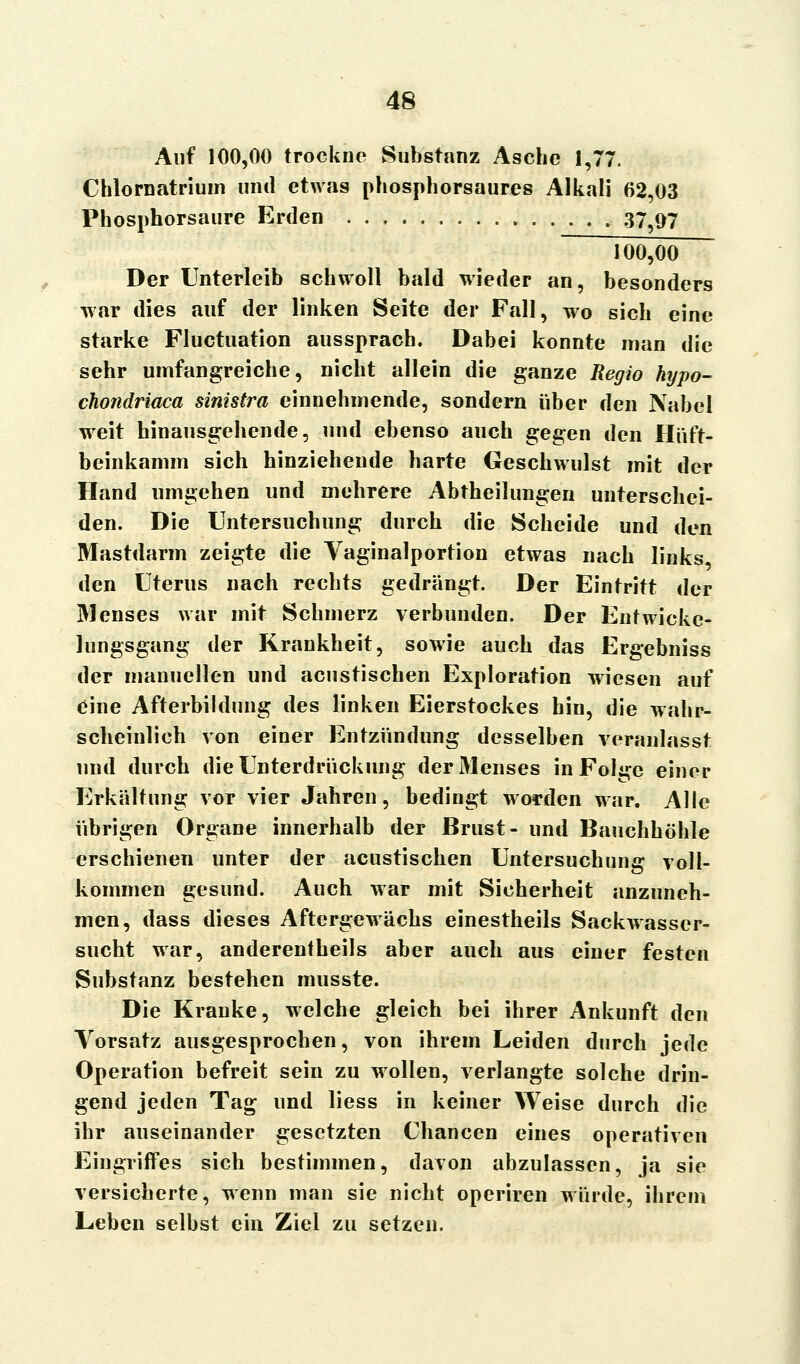 Auf 100,00 trockne Substanz Asche 1,77. Chlornatrium und etwas phosphorsaures Alkali 62,03 Phosphorsaure Erden 37^97 100,00 Der Unterleib schwoll bald wieder an, besonders war dies auf der linken Seite der Fall, wo sich eine starke Fluctuation aussprach. Dabei konnte man die sehr umfangreiche, nicht allein die ganze Regio hypo- chondriaca sinistra einnehmende, sondern über den Nabel weit hinausgehende, und ebenso auch gegen den Hüft- beinkamm sich hinziehende harte Geschwulst mit der Hand umgehen und mehrere Abtheilungen unterschei- den. Die Untersuchung durch die Scheide und den Mastdarm zeigte die Yaginalportion etwas nach links, den Uterus nach rechts gedrängt. Der Eintritt der Menses war mit Schmerz verbunden. Der Entwicke- lungsgang der Krankheit, sowie auch das Ergebniss der manuellen und acustischen Exploration wiesen auf eine Afterbildung des linken Eierstockes hin, die wahr- scheinlich von einer Entzündung desselben veranlasst und durch die Unterdrückung der31enses in Folge einer Erkältung vor vier Jahren, bedingt worden war. Alle übrigen Organe innerhalb der Brust- und Bauchhöhle erschienen unter der acustischen Untersuchung voll- kommen gesund. Auch war mit Sicherheit anzuneh- men, dass dieses Aftergewächs einestheils Sackwasser- sucht war, anderenteils aber auch aus einer festen Substanz bestehen musste. Die Kranke, welche gleich bei ihrer Ankunft den Vorsatz ausgesprochen, von ihrem Leiden durch jede Operation befreit sein zu wollen, verlangte solche drin- gend jeden Tag und liess in keiner Weise durch die ihr auseinander gesetzten Chancen eines operativen Eingriffes sich bestimmen, davon abzulassen, ja sie versicherte, wenn man sie nicht operiren würde, ihrem Leben selbst ein Ziel zu setzen.