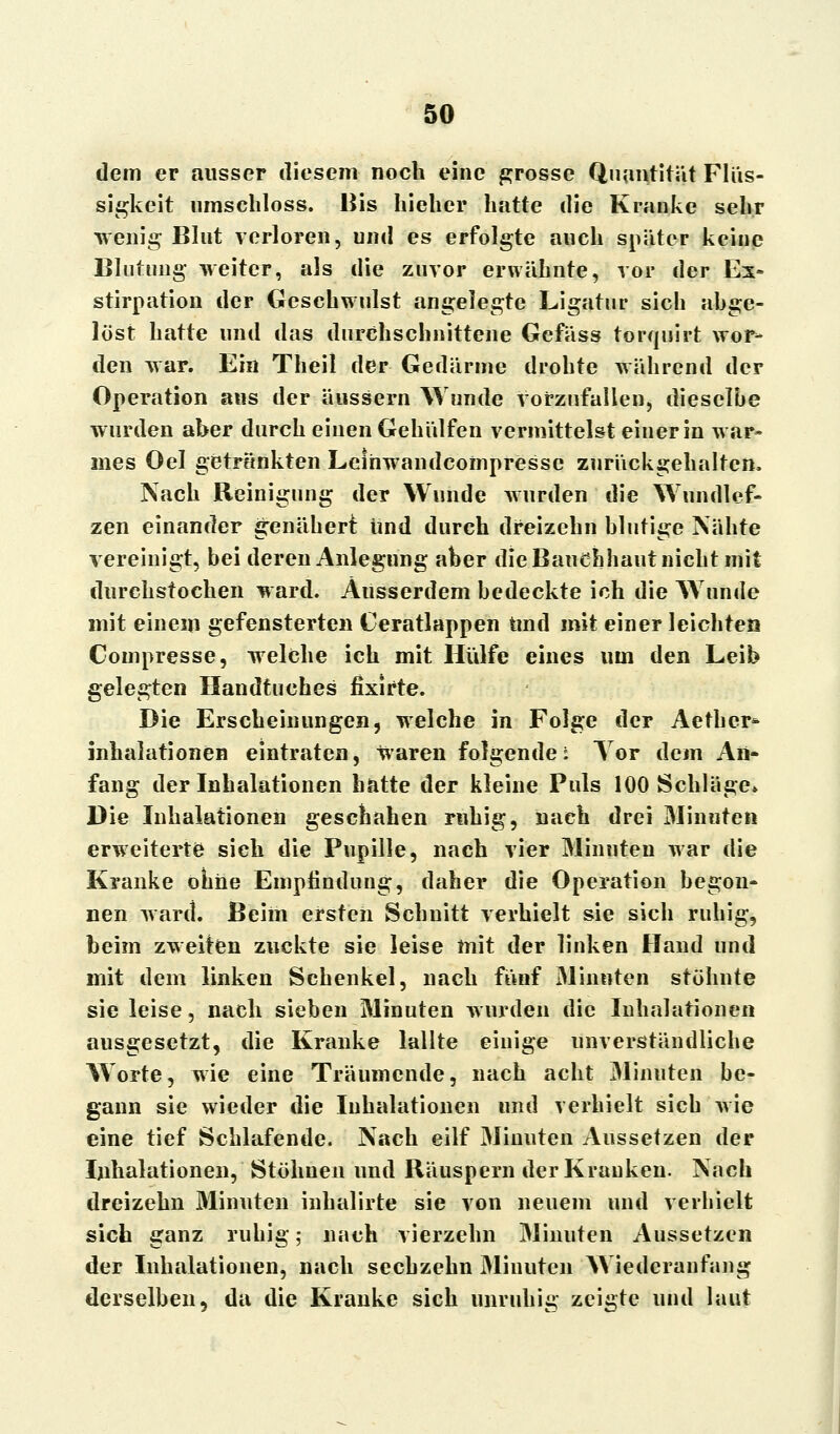 dem er ausser diesem noch eine grosse Quantität Flüs- sigkeit umschloss. Bis hieher hatte die Kranke sehr wenig Blut verloren, und es erfolgte auch später keine Blutung weiter, als die zuvor erwähnte, vor der Ex- stirpation der Geschwulst angelegte Ligatur sich abge- löst hatte und das durchschnittene Gefäss torquirt wor- den war. Ein Theil der Gedärme drohte während der Operation ans der äussern Wunde vorzufallen, dieselbe wurden aber durch einen Gehülfen vermittelst einer in w ar- mes Oel getränkten Leiirwandcoinpresse zurückgehalten, Nach Reinigung der Wunde wurden die Wundlcf- zen einander genähert und durch dreizehn blutige Nähte vereinigt, bei deren Anlegung aber die Bauchhaut nicht mit durchstochen ward. Ausserdem bedeckte ich die Wunde mit einem gefensterten Ceratlappen Und mit einer leichten Compresse, welche ich mit Hülfe eines um den Leib gelegten Handtuches fixirte. Die Erscheinungen, welche in Folge der Aetber- Inhalationen eintraten, waren folgende i Tor dem An- fang der Inhalationen hatte der kleine Puls 100 Schläge* Die Inhalationen geschahen ruhig, nach drei Minuten erweiterte sieh die Pupille, nach vier Minuten war die Kranke ohne Empfindung, daher die Operation begon- nen ward. Beim ersten Schuitt verhielt sie sich ruhig, beim zweiten zuckte sie leise mit der linken Hand und mit dem linken Schenkel, nach fünf Minuten stöhnte sie leise, nach sieben Minuten wurden die Inhalationen ausgesetzt, die Kranke lallte einige unverständliche Worte, wie eine Träumende, nach acht Minuten be- gann sie wieder die Inhalationen und verhielt sich wie eine tief Schlafende. Nach eilf Minuten Aussetzen der Inhalationen, Stöhnen und Räuspern der Krauken. Nach dreizehn Minuten inhalirte sie von neuem und verhielt sich ganz ruhig; nach vierzehn Minuten Aussetzen der Inhalationen, nach sechzehn Minuten Wiederanfang derselben, da die Kranke sich unruhig zeigte und laut
