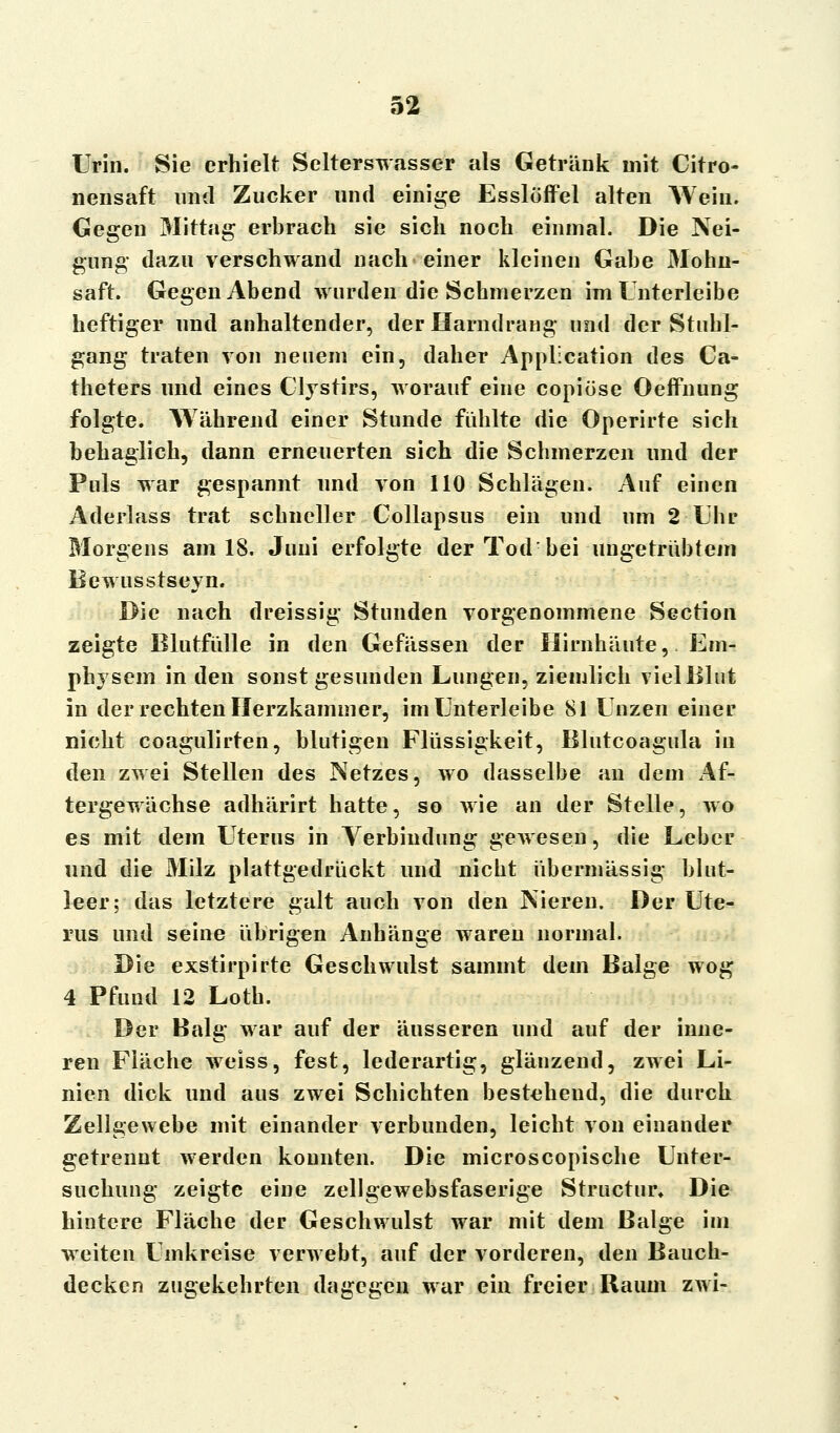 Urin. Sie erhielt Selterswasser als Getränk mit Citro- nensaft und Zucker und einige Esslöffel alten Wein. Gegen Mittag erbrach sie sich noch einmal. Die Nei- gung dazu verschwand nach einer kleinen Gabe Mohn- saft. Gegen Abend wurden die Schmerzen im Unterleibe heftiger und anhaltender, der Harndrang und der Stuhl- gang traten von neuem ein, daher Application des Ca- theters und eines Clystirs, worauf eine copiöse Oeifnung folgte. Während einer Stunde fühlte die Operirte sich behaglich, dann erneuerten sich die Schmerzen und der Puls war gespannt und von 110 Schlägen. Auf einen Aderlass trat schneller Collapsus ein und um 2 Uhr Morgens am 18. Juni erfolgte der Tod bei ungetrübtem Bewusstseyn. Die nach dreissig Stunden vorgenommene Section zeigte Blutfülle in den Gefässen der Hirnhäute,, Em- physem in den sonst gesunden Lungen, ziemlich vielBlut in der rechten Herzkammer, im Unterleibe 81 Unzen einer nicht coagulirten, blutigen Flüssigkeit, Blutcoagula in den zwei Stellen des Netzes, wo dasselbe an dem Af- tergewächse adhärirt hatte, so wie an der Stelle, wo es mit dem Uterus in Verbindung gewesen, die Leber und die Milz plattgedrückt und nicht übermässig blut- leer; das letztere galt auch von den Nieren. Der Ute- rus und seine übrigen Anhänge waren normal. Die exstirpirte Geschwulst samint dem Balge wog 4 Pfund 12 Loth. Der Balg war auf der äusseren und auf der inne- ren Fläche weiss, fest, lederartig, glänzend, zwei Li- nien dick und aus zwei Schichten bestehend, die durch Zellgewebe mit einander verbunden, leicht von einander getrennt werden konnten. Die microscopische Unter- suchung zeigte eine zellgewebsfaserige Structur* Die hintere Fläche der Geschwulst war mit dem Balge im weiten Umkreise verwebt, auf der vorderen, den Bauch- decken zugekehrten dagegen war ein freier Raum zwi-