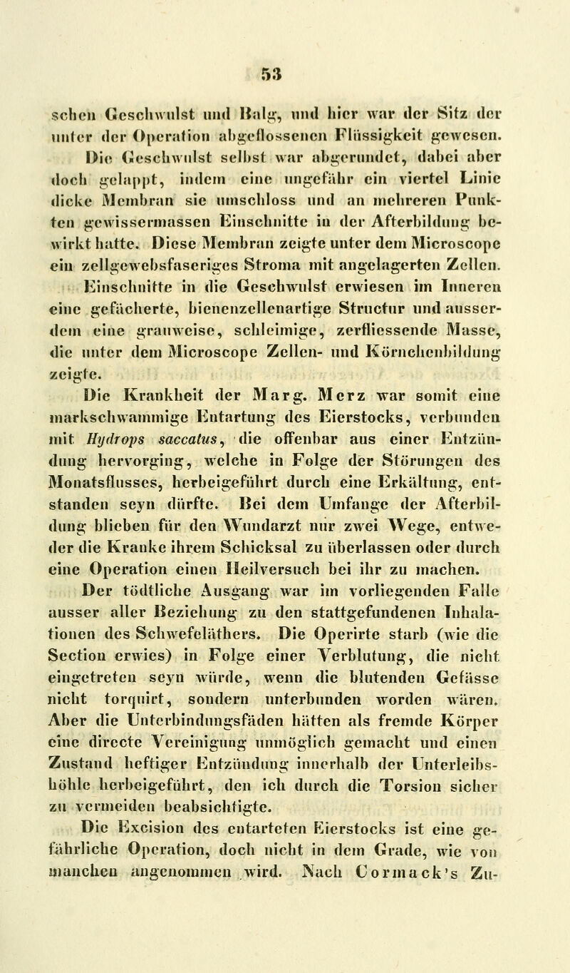 scheu Geschwulst und Balg, und hier war der Sitz der unter der Operation abgeflossenen Flüssigkeit gewesen. Die Geschwulst selbst war abgerundet, dabei aber doch gelappt, indem eine ungefähr ein viertel Linie dicke Membran sie umschloss und an mehreren Punk- ten gewissermassen Einschnitte in der Afterbildung be- wirkt hatte. Diese Membran zeigte unter dem Microscopc ein zellgewebsfaseriges Stroma mit angelagerten Zellen. Einschnitte in die Geschwulst erwiesen im Inneren eine gefächerte, bienenzellenartige Structur und ausser- dem eine grauweise, schleimige, zerflicssende Masse, die unter dem Microscope Zellen- und Körnchcnbildung zeigte. Die Krankheit der Marg. Merz war somit eine markschwammige Entartung des Eierstocks, verbunden mit Hydrops saccatus, die offenbar aus einer Entzün- dung hervorging, welche in Folge der Störungen des Monatsflusses, herbeigeführt durch eine Erkältung, ent- standen sej'ii dürfte, ßei dem Umfange der Afterbil- dung blieben für den Wundarzt nur zwrei Wege, entwe- der die Kranke ihrem Schicksal zu überlassen oder durch eine Operation einen Heilversuch bei ihr zu machen. Der tödtliche Ausgang war im vorliegenden Falle ausser aller Beziehung zu den stattgefundenen Inhala- tionen des Schwefeläthers» Die Operirte starb (wie die Section erwies) in Folge einer Verblutung, die nicht, eingetreten sej^n würde, wenn die Mutenden Gefässe nicht torquirt, sondern unterbunden worden wären. Aber die Unterbindungsfäden hätten als fremde Körper eine directe Vereinigung unmöglich gemacht und einen Zustand heftiger Entzündung innerhalb der Unterleibs- höhle herbeigeführt, den ich durch die Torsion sicher zu vermeiden beabsichtigte. Die Excision des entarteten Eierstocks ist eine ge- fährliche Operation, doch nicht in dem Grade, wie von manchen angenommen wird. Nach Cormack's Zu-