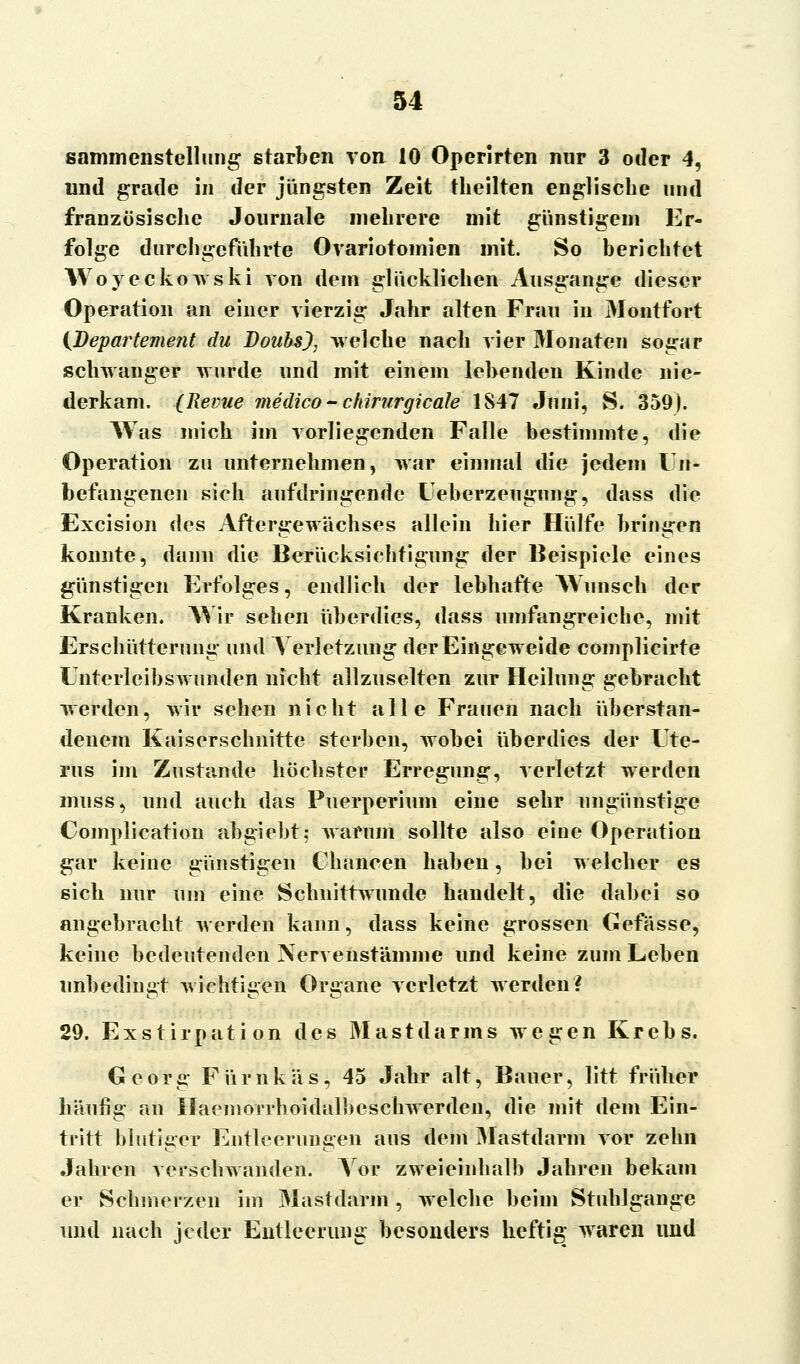 sammenstellung starben von 10 Operirten nur 3 oder 4, und grade in der jüngsten Zeit theilten englische und französische Journale mehrere mit günstigem Er- folge durchgeführte Ovariotomien mit. So berichtet Woyeckowski von dem glücklichen Ausgange dieser Operation an einer vierzig Jahr alten Frau in Montfort (Departement du Doubs), welche nach vier Monaten sogar schwanger wurde und mit einem lebenden Kinde nie- derkam. (Revue medico - chirurgicale 1847 Juni, S. 359). Was mich im vorliegenden Falle bestimmte, die Operation zu unternehmen, war einmal die jedem Un- befangenen sich aufdringende Ueberzeugung, dass die Excision des Aftergewächses allein hier Hülfe bringen konnte, dann die Berücksichtigung der Beispiele eines günstigen Erfolges, endlich der lebhafte Wunsch der Kranken. Wir sehen überdies, dass umfangreiche, mit Erschütterung und Verletzung; der Eingeweide complicirte Unterleibswunden nicht allzuselten zur Heilung gebracht werden, wir sehen nicht alle Frauen nach überstan- denem Kaiserschnitte sterben, wobei überdies der Ute- rus im Zustande höchster Erregung, verletzt werden muss, und auch das Puerperium eine sehr ungünstige Complication abgiebt; warum sollte also eine Operation gar keine günstigen Chancen haben, bei welcher es sich nur um eine Schnittwunde handelt, die dabei so angebracht werden kann, dass keine grossen Gefässe, keine bedeutenden Nervenstämme und keine zum Leben unbedingt wichtigen Organe verletzt werden? 29. Exstirpation des Mastdarms wegen Krebs. Georg Fürnkäs, 45 Jahr alt, Bauer, litt früher häufig an Haeinorrhoidalbeschwerden, die mit dem Ein- tritt blutleer Entleerungen aus dem Mastdarm vor zehn Jahren verschwanden. Vor zweieinhalb Jahren bekam er Schmerzen im Mastdarm, welche beim Stuhlgange und nach jeder Entleerung besonders heftig waren und