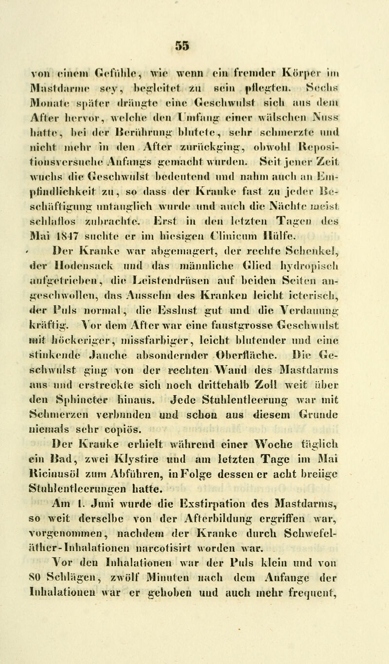 von einem Gefühle, wie wenn ein fremder Körper im Mastdärme sey, begleitet zu sein pflegten. Sechs Monate später drängte eine Geschwulst sich aus dem After hervor, welche den Umfang einer wälschcn Nuss hatte, hei der Berührung blutete, sehr schmerzt«? und nicht mehr in den After zurückging, obwohl Ileposi- tionsversuehe Anfangs gemacht wurden. Seit jener Zeit wuchs die Geschwulst bedeutend und nahm auch an Ein-? phndlichkeit zu, so dass der Kranke fast zu jeder Be- scliäftigung untauglich wurde und auch die Nächte meist schlaflos zubrachte. Erst in den letzten Tagen des Mai 1847 suchte er im hiesigen Clinicum Hülfe. Der Kranke war abgemagert, der rechte Schenkel, der llodcnsack und das männliche Glied hydropisch aufgetrieben, die Leistendrüsen auf beiden Seiten an- geschwollen, das Aussehn des Kranken leicht icterisch, der Puls normal, die Esslust gut und die Verdauung kräftig. Vor dem After war eine faustgrosse Geschwulst mit höckeriger, missfarbiger, leicht blutender und eine stinkende Jauche absondernder Oberfläche. Die Ge- schwulst ging von der rechten Wand des Mastdarms aus und erstreckte sich noch drittehalb Zoll weit über den Sphincter hinaus, ^ede Stuhlentleerung war mit Schmerzen verbunden und schon aus diesem Grunde niemals sehr copiös. Der Kranke erhielt während einer Woche täglich ein Bad, zwei Klystire und am letzten Tage im Mai Ricinus«! zum Abführen, in Folge dessen er acht breiige Stuhlentleerungen hatte. Am l. Juni wurde die Exstirpation des Mastdarms, so weit derselbe von der Afterbildung ergriffen war, vorgenommen, nachdem der Kranke durch Schwefel- äther-Inhalationen narcotisirt worden war. Vor den Inhalationen war der Puls klein und von 80 Schlägen, zwölf Minuten nach dem Anfange der Inhalationen war er gehoben uud auch mehr frequent,