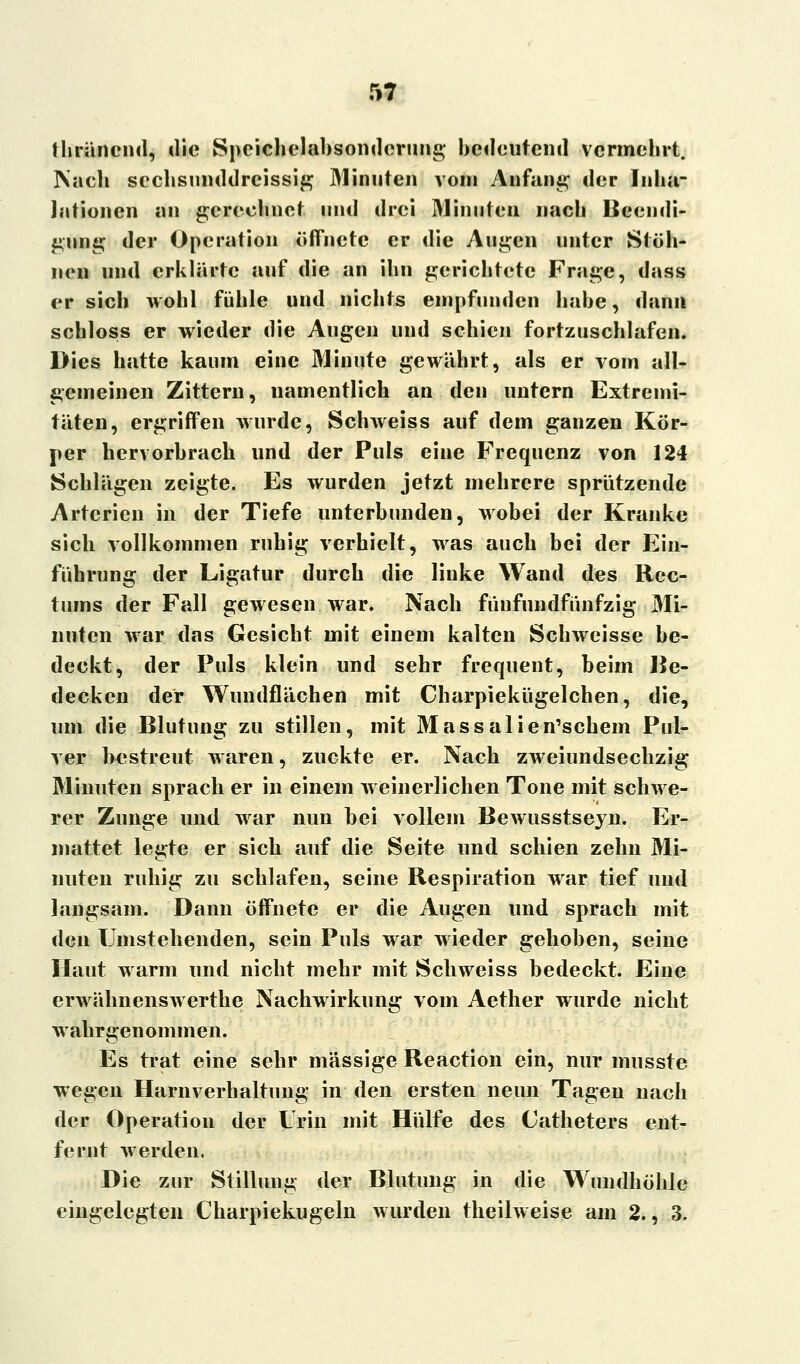 thräncnd, die Speichelabsonderung bedeutend vermehrt. Nach sechsunddreissig Minuten vom Anfang der Inha- lationen an gerechnet und drei Minuten nach Beendi- gung der Operation öffnete er die Augen unter Stöh- nen und erklärte auf die an ihn gerichtete Frage, dass er sich wohl fühle und nichts empfunden habe, dann schloss er wieder die Augen und schien fortzuschlafen. Dies hatte kaum eine Minute gewährt, als er vom all- gemeinen Zittern, namentlich an den untern Extremi- täten, ergriffen wurde, Schweiss auf dem ganzen Kör- per hervorbrach und der Puls eine Frequenz von 124 Schlägen zeigte. Es wurden jetzt mehrere sprützende Arterien in der Tiefe unterbunden, wobei der Kranke sich vollkommen ruhig verhielt, was auch bei der Ein- fuhrung der Ligatur durch die linke Wand des Rec- tums der Fall gewesen war. Nach fünfundfünfzig Mi- nuten war das Gesicht mit einem kalten Schweisse be- deckt, der Puls klein und sehr frequent, beim Be- decken der Wundflächen mit Charpiekügelchen, die, um die Blutung zu stillen, mit Massalien'schem Pul- ver bestreut waren, zuckte er. Nach zweiundsechzig Minuten sprach er in einem weinerlichen Tone mit schwe- rer Zunge und war nun bei vollem Bewusstseyn. Er- mattet legte er sich auf die Seite und schien zehn Mi- nuten ruhig zu schlafen, seine Respiration war tief und langsam. Dann öffnete er die Augen und sprach mit den Umstehenden, sein Puls war wieder gehoben, seine Haut warm und nicht mehr mit Schweiss bedeckt. Eine erwähnenswerthe Nachwirkung vom Aether wurde nicht wahrgenommen. Es trat eine sehr massige Reaction ein, nur musste wegen Harnverhaltung in den ersten neun Tagen nach der Operation der Urin mit Hülfe des Catheters ent- fernt werden. Die zur Stillung der Blutung in die Wimdhöhle eingelegten Charpiekugeln wurden theilweise am 2., 3.