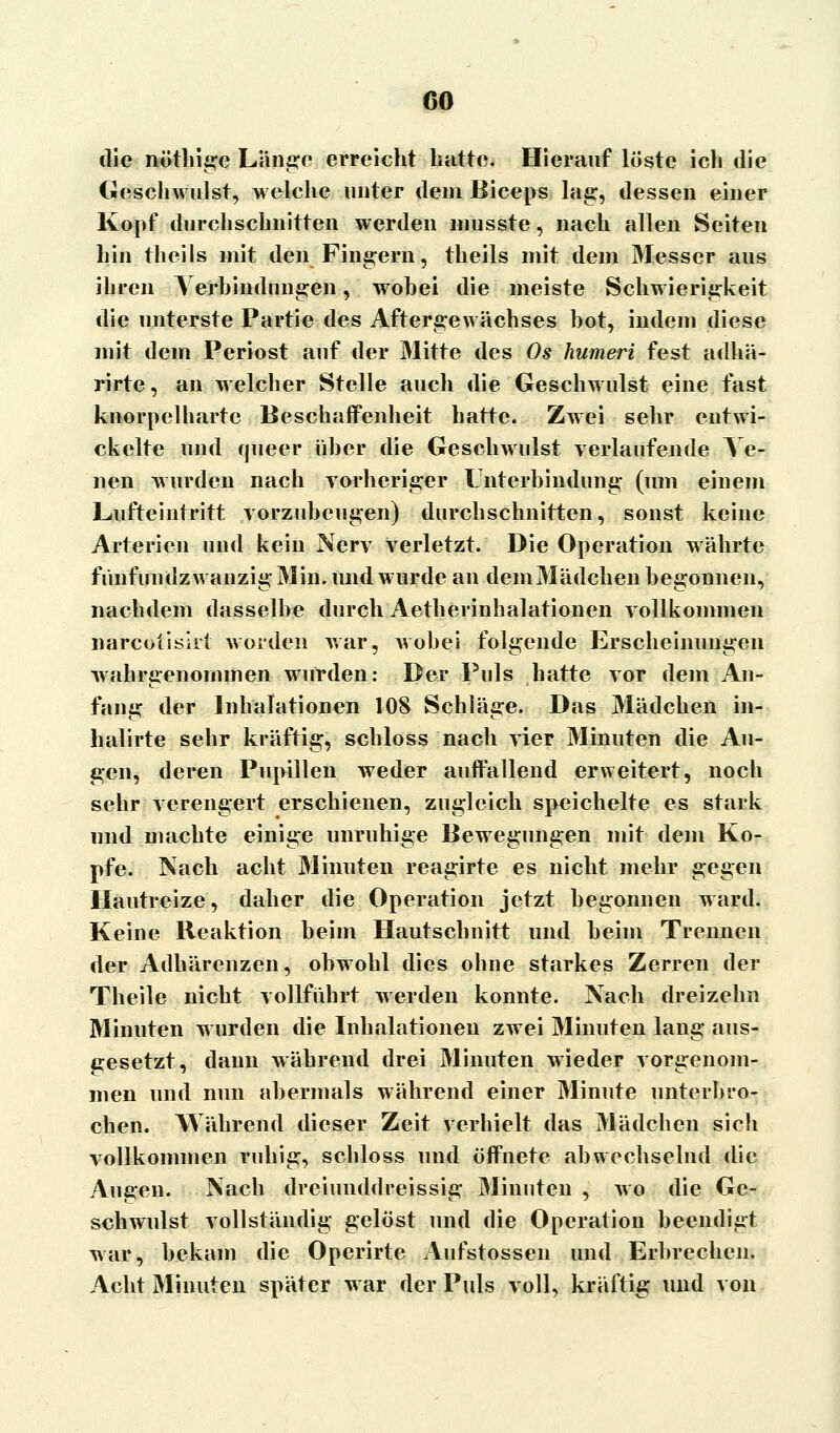 CO die nöthige Lange erreicht hatte. Hierauf löste ich die Geschwulst, welche unter dem Biceps lag, dessen einer Kopf durchschnitten werden musste, nach allen Seiten hin theils mit den Fingern, theils mit dem Messer aus ihren Verbindungen, wobei die meiste Schwierigkeit die unterste Partie des Aftergewächses bot, indem diese mit dem Periost auf der Mitte des Os humeri fest adhä- rirte, an welcher Stelle auch die Geschwulst eine fast knorpelharte Beschaffenheit hatte. Zwei sehr entwi- ckelte und queer über die Geschwulst verlaufende Ve- nen wurden nach vorheriger Unterbindung (um einem Lüfteintritt vorzubeugen) durchschnitten, sonst keine Arterien und kein Nerv verletzt. Die Operation währte fünfundzwanzig Min. und wurde an demMädchen begonnen, nachdem dasselbe durch Aetherinhalationen vollkommen narcotisirl worden war, wobei folgende Erscheinungen wahrgenommen wurden: Der Puls hatte vor dem An- fang der Inhalationen 108 Schläge. Das Mädchen in- halirte sehr kräftig, schloss nach vier Minuten die Au- gen, deren Pupillen weder auffallend erweitert, noch sehr verengert erschienen, zugleich speichelte es stark und machte einige unruhige Bewegungen mit dem Ko- pfe. Nach acht Minuten reagirte es nicht mehr gegen Hautreize, daher die Operation jetzt begonnen ward. Keine Reaktion beim Hautschnitt und beim Trennen der Adhärenzen, obwohl dies ohne starkes Zerren der Theile nicht vollführt werden konnte. Nach dreizehn Minuten wurden die Inhalationen zwei Minuten lang aus- gesetzt, dann während drei Minuten wieder vorgenom- men und nun abermals während einer Minute unterbro- chen. Während dieser Zeit verhielt das Mädchen sich vollkommen ruhig, schloss und öffnete abwechselnd die Augen. Nach dreiunddreissig Minuten , wo die Ge- schwulst vollständig gelöst und die Operation beendigt war, bekam die Operirte Aufstossen und Erbrechen. Acht Minuten später war der Puls voll, kräftig und von