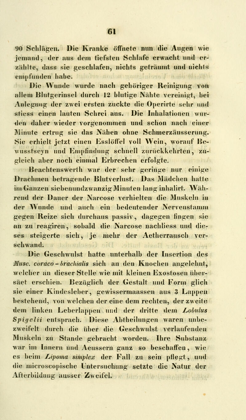 Gl 90 Schlägen. Die Kranke öffnete nun die Augen wie jemand, der aus dem tiefsten Schlafe erwacht und er- zählte, dass sie geschlafen, nichts geträumt und nichts empfunden habe. Die Wunde wurde nach gehöriger Reinigung von allem Blutgerinsel durch 12 blutige Nähte vereinigt, bei Anlegung der zwei ersten zuckte die Operirte sehr und stiess einen lauten Schrei aus. Die Inhalationen wur- den daher wieder vorgenommen und schon nach einer Minute ertrug sie das Nähen ohne Schmerzäusserung. Sie erhielt jetzt einen Esslöffel voll Wein, worauf Be- wusstseyn und Empfindung schnell zurückkehrten, zu- gleich aber noch einmal Erbrechen erfolgte. Beachtenswert!! war der sehr geringe nur einige Drachmen betragende Blutverlust. Das Mädchen hatte im Ganzen siebenundzwanzig Minuten lang inhalirt. Wäh- rend der Dauer der Narcose verhielten die Muskeln in der Wunde und auch ein bedeutender Nervenstamm gegen Reize sich durchaus passiv, dagegen fingen sie an zu reagiren, sobald die Narcose nachliess und die- ses steigerte sich, je mehr der Aetherrausch ver- schwand. Die Geschwulst hatte unterhalb der Insertion des Muse, coraco - brachialis sich an den Knochen angelehnt, welcher an dieser Stelle wie mit kleinen Exostosen über- säet erschien. Bezüglich der Gestalt und Form glich sie einer Kindesleber, gewissermaassen aus 3 Lappen bestehend, von welchen der eine dem rechten, der zweite dem linken Leberlappen und der dritte dem Lobulus Spigelii entsprach. Diese Abteilungen waren unbe- zweifelt durch die über die Geschwulst verlaufenden Muskeln zu Stande gebracht worden. Ihre Substanz war im Innern und Aeussern ganz so beschaffen, wie es beim Lipoma simplex der Fall zu sein pflegt, und die microscopische Untersuchung setzte die Natur der Afterbiidung ausser Zweifel.