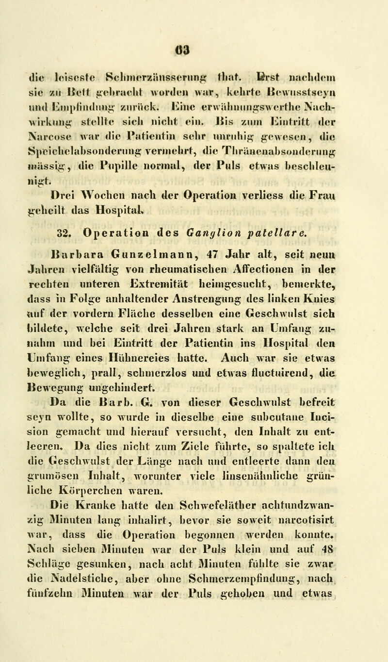 die leiseste Schmerznusserung that. Erst nachdem sie zu I5eft gebracht worden war, kehrte Bcwusstseyn und Empfindung zurück, Eine erwühnuiigswerthe Nach- wirkung; stellte sich nicht ein. Jus zum Eintritt der Narcose war die Patientin sehr unruhig gewesen, die Speichelabsonderung vermehrt, die Thräucnabsondcrung massig, die Pupille normal, der Puls etwas beschleu- nigt. Drei Wochen nach der Operation verliess die Frau geheilt das Hospital« 32. Operation des Ganglion patellare. Barbara Gunzelmann, 47 Jahr alt, seit neun Jahren vielfältig von rheumatischen Affectionen in der rechten unteren Extremität heimgesucht, bemerkte, dass in Folge anhaltender Anstrengung des linken Knies auf der vordem Fläche desselben eine Geschwulst sich bildete, welche seit drei Jahren stark an Umfang zu- nahm und bei Eintritt der Patientin ins Hospital den Umfang eines Hühnereies hatte. Auch war sie etwas beweglich, prall, schmerzlos und etwas fluetuirend, die Bewegung ungehindert. Da die Barb. G» von dieser Geschwulst befreit seyn wollte, so wurde in dieselbe eine subcutane Inci- sion gemacht und hierauf versucht, den Inhalt zu ent- leeren» Da dies nicht zum Ziele führte, so spaltete ich die Geschwulst der Länge nach und entleerte dann den grumösen Inhalt, worunter viele linsenähnliche grün- liche Körperchen waren. Die Kranke hatte den Schwefeläther achtundzwan- zig Minuten lang inhalirt, bevor sie soweit narcotisirt war, dass die Operation begonnen werden konnte. Nach sieben Minuten war der Puls klein und auf 48 Schläge gesunken, nach acht Minuten fühlte sie zwar die Nadelstiche, aber ohne Schmerzempfindung, nach fünfzehn Minuten war der Puls gehoben und etwas