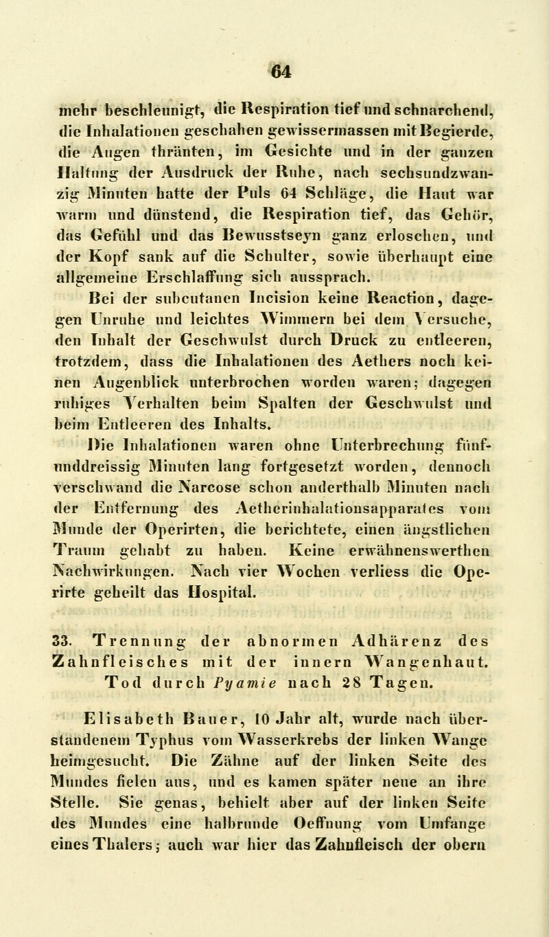 mehr beschleunigt, die Respiration tief und schnarchend, die Inhalationen geschahen gewissermassen mit Begierde, die Augen thränten, im Gesichte und in der ganzen Haltung der Ausdruck der Ruhe, nach sechsundzwan- zig Minuten hatte der Puls 64 Schläge, die Haut war warm und dünstend, die Respiration tief, das Gehör, das Gefühl und das Bewusstseyn ganz erloschen, und der Kopf sank auf die Schulter, sowie überhaupt eine allgemeine Erschlaffung sich aussprach. Bei der subcutanen Incision keine Reaction, dage- gen Unruhe und leichtes Wimmern bei dem Versuche, den Inhalt der Geschwulst durch Druck zu entleeren, trotzdem, dass die Inhalationen des Aethers noch kei- nen Augenblick unterbrochen worden waren; dagegen ruhiges Verhalten beim Spalten der Geschwulst und beim Entleeren des Inhalts. Die Inhalationen waren ohne Unterbrechung fünf- unddreissig Minuten lang fortgesetzt worden, dennoch verschwand die Narcose schon anderthalb Minuten nach der Entfernung des Aetherinhalationsapparafes vom Munde der Operirten, die berichtete, einen ängstlichen Traum gehabt zu haben. Keine erwähnenswerthen Nachwirkungen. Nach vier Wochen verliess die Ope- rirte geheilt das Hospital. 33. Trennung der abnormen Adhärenz des Zahnfleisches mit der innern Wangenhaut. Tod durch Pyamie nach 28 Tagen. Elisabeth Bauer, 10 Jahr alt, wurde nach über- standenem Typhus vom Wasserkrebs der linken Wange heimgesucht. Die Zähne auf der linken Seite des Mundes fielen aus, und es kamen später neue an ihre Stelle. Sie genas, behielt aber auf der linken Seite des Mundes eine halbrunde Öeffnung vom Umfange eines Thalers; auch war hier das Zahnfleisch der obern