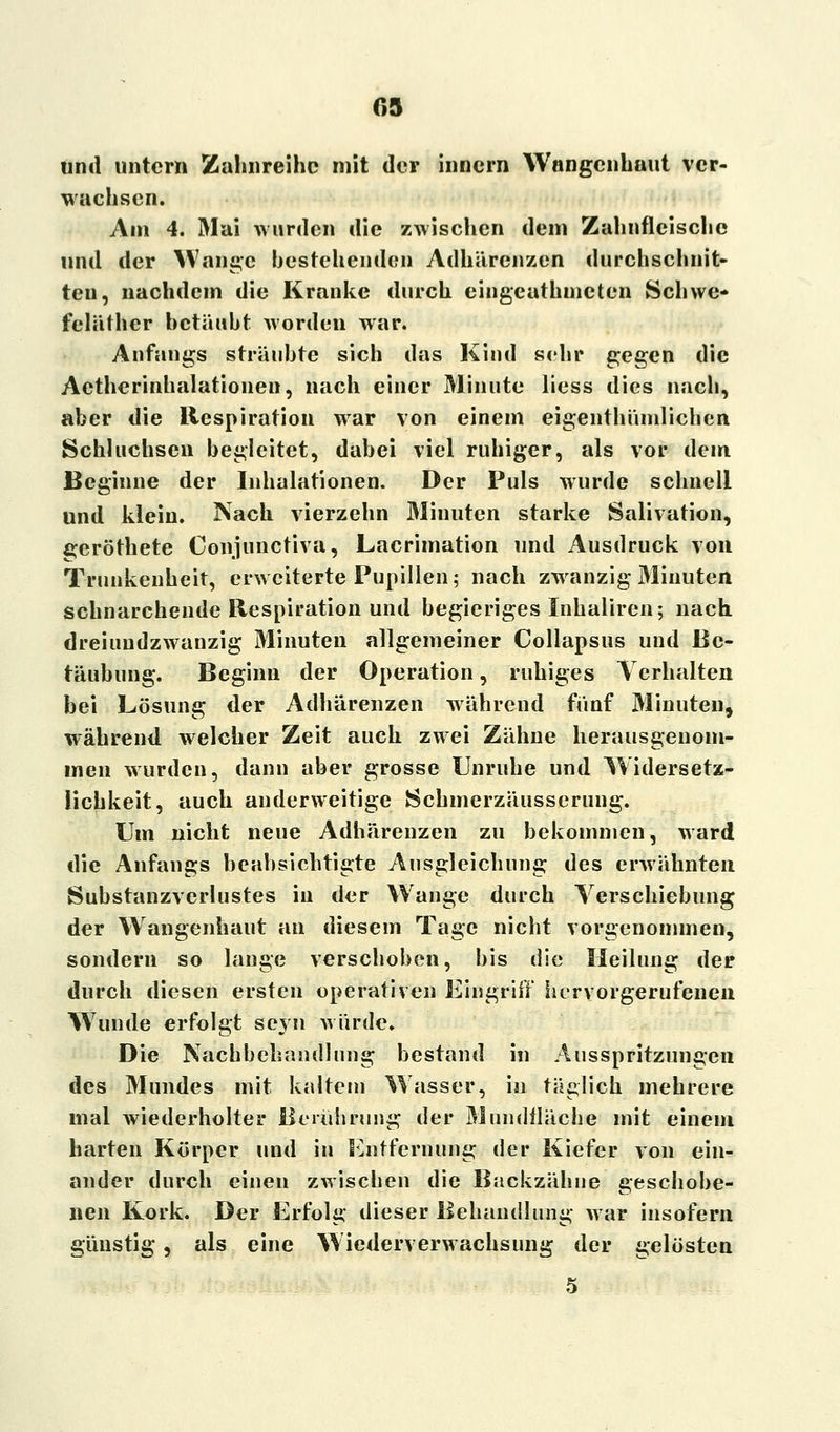und untern Zahnreihe mit der innern Wnngcnhaut ver- wachsen. Am 4. Mai wurden die zwischen dem Zahnfleische und der Wange bestehenden Adhärenzen durchschnit- ten, nachdem die Kranke durch eingeuthincten Schwe« fcläther betäubt worden war. Anfangs sträubte sich das Kind sehr gegen die Aetherinhalationen, nach einer Minute liess dies nach, aber die Respiration war von einem eigenthünilichen Schluchsen begleitet, dabei viel ruhiger, als vor dem Beginne der Inhalationen. Der Puls wurde schnell und klein. Nach vierzehn Minuten starke Salivation, geröthete Conjuuctiva, Lacrimation und Ausdruck von Trunkenheit, erweiterte Pupillen; nach zwanzig Minuten schnarchende Respiration und begieriges Inhaliren; nach dreiundzwanzig Minuten allgemeiner Collapsus und Be- täubung. Beginn der Operation, ruhiges Verhalten bei Lösung der Adhärenzen während fünf Minuten, während welcher Zeit auch zwei Zähne herausgenom- men wurden, dann aber grosse Unruhe und Widersetz- lichkeit, auch anderweitige Schmerzäusserung. Um nicht neue Adhärenzen zu bekommen, ward die Anfangs beabsichtigte Ausgleichung des erwähnten Substanzverlustes in der Wange durch Verschiebung der Wangenhaut an diesem Tage nicht vorgenommen, sondern so lange verschoben, bis die Heilung der durch diesen ersten operativen Eingriff hervorgerufenen Wunde erfolgt seyn würde. Die Nachbehandlung bestand in Ausspritzungen des Mundes mit kaltem Wasser, in täglich mehrere mal wiederholter Berührung der Mundtläche mit einem harten Körper und in Entfernung der Kiefer von ein- ander durch einen zwischen die Backzähne geschobe- nen Kork. Der Erfolg dieser Behandlung war insofern günstig, als eine Wiederverwachsung der gelösten 5