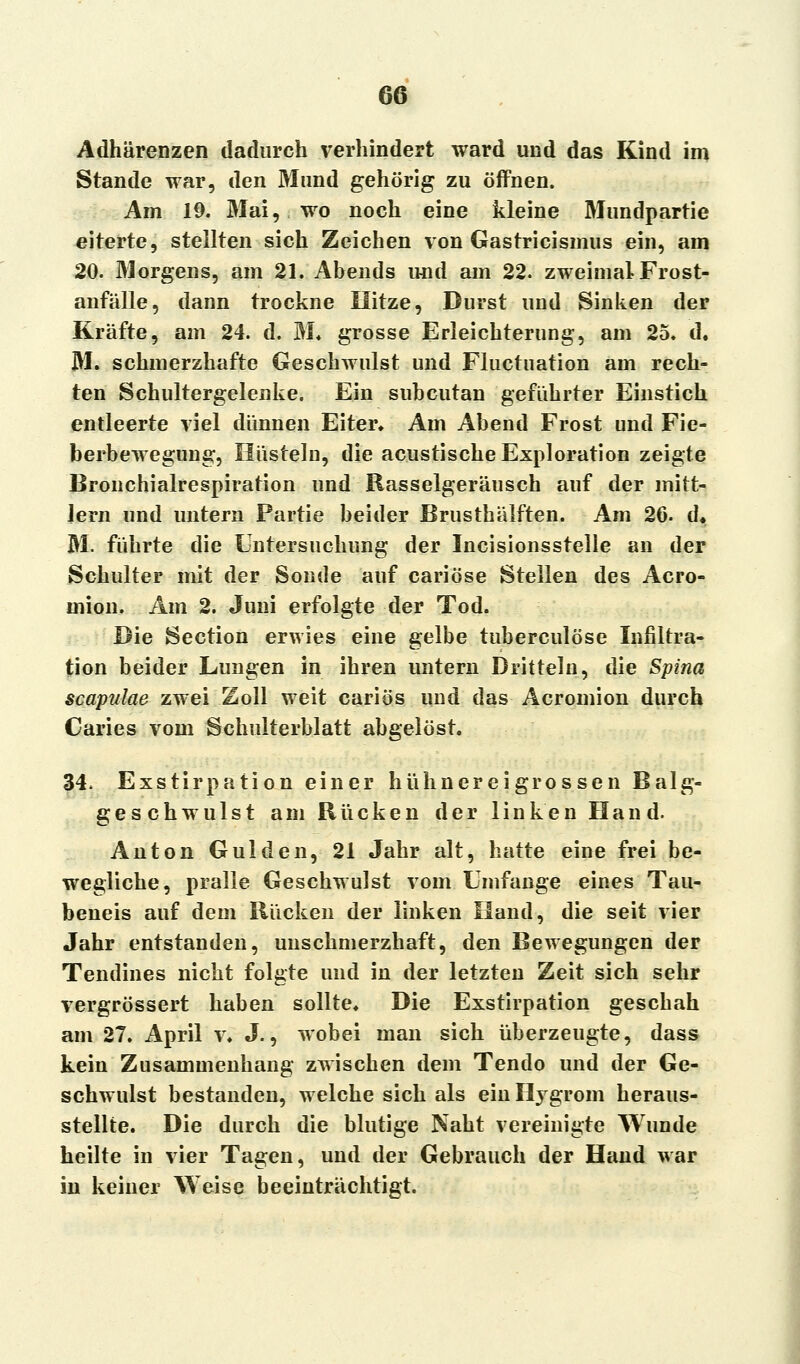 Adhärenzen dadurch verhindert ward und das Kind im Stande war, den Mund gehörig zu öffnen. Am 19. Mai, wo noch eine kleine Mundpartie eiterte, stellten sich Zeichen von Gastricismus ein, am 20. Morgens, am 21. Abends und am 22. zweimal Frost- anfälle, dann trockne Hitze, Durst und Sinken der Kräfte, am 24. d. M« grosse Erleichterung, am 25. d. M. schmerzhafte Geschwulst und Fluctuation am rech- ten Schultergelenke. Ein subcutan geführter Einstich entleerte viel dünnen Eiter« Am Abend Frost und Fie- berbewegung, Hüsteln, die acustische Exploration zeigte Bronchialrespiration und Rasselgeräusch auf der mitt- lem und untern Partie beider Brusthälften. Am 26- d« M. führte die Untersuchung der Incisionsstelle an der Schulter mit der Sonde auf cariöse Stellen des Acro- mion. Am 2. Juni erfolgte der Tod. Die Section erwies eine gelbe tuberculöse Infiltra- tion beider Lungen in ihren untern Dritteln, die Spina scapulae zwei Zoll weit cariös und das Acromion durch Caries vom Schulterblatt abgelöst. 34, Exstirpation einer hühner ei grossen Balg- geschwulst am Rücken der linken Hand. Anton Gulden, 21 Jahr alt, hatte eine frei be- wegliche, pralle Geschwulst vom Umfange eines Tau- beneis auf dem Rücken der linken Hand, die seit vier Jahr entstanden, unschmerzhaft, den Bewegungen der Tendines nicht folgte und in der letzten Zeit sich sehr vergrössert haben sollte. Die Exstirpation geschah am 27. April v. J., wobei man sich überzeugte, dass kein Zusammenhang zwischen dem Tendo und der Ge- schwulst bestanden, welche sich als ein Hygrom heraus- stellte. Die durch die blutige Naht vereinigte Wunde heilte in vier Tagen, und der Gebrauch der Hand war in keiner Weise beeinträchtigt.