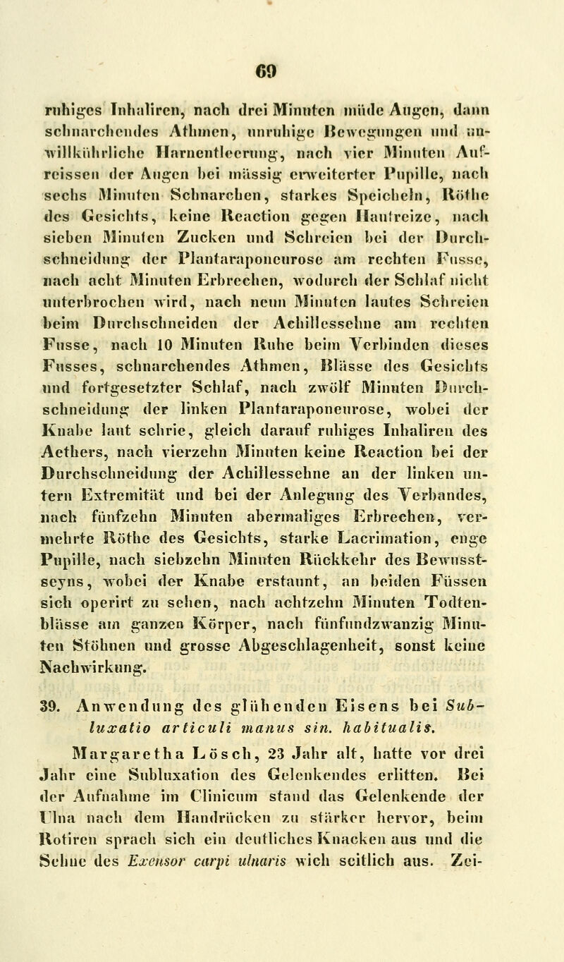 ruhiges Inhaliren, nach drei Minuten müde Augen, dann schnarchendes Athmcn, unruhige Bewegungen und ;m- willkührliche Harnentleerung, nach vier Minuten Auf- rcissen der Augen hei massig erweiterter Pupille, nach sechs Minuten Schnarchen, starkes Speicheln, Röthe des Gesichts, keine Reaction gegen Hautreize, nach sieben Minuten Zucken und Schreien hei der Durch- schneidung der Plantaraponcurose am rechten Fussc, nach acht Minuten Erbrechen, wodurch der Schlaf nicht unterbrochen wird, nach neun Minuten lautes Schreien beim Durchschneiden der Achillessehne am rechten Fusse, nach 10 Minuten Ruhe beim Verbinden dieses Fusses, schnarchendes Athmen, Blässe des Gesichts und fortgesetzter Schlaf, nach zwölf Minuten Durch- schneidung der linken Plantaraponcurose, wobei der Knabe laut schrie, gleich darauf ruhiges Inhaliren des Aethers, nach vierzehn Minuten keine Reaction bei der Durchschneidung der Achillessehne an der linken un- tern Extremität und bei der Anlegung des Verbandes, nach fünfzehn Minuten abermaliges Erbrechen, ver- mehrte Röthe des Gesichts, starke Lacrimation, enge Pupille, nach siebzehn Minuten Rückkehr des Bewusst- seyns, wobei der Knabe erstaunt, an beiden Füssen sich operirt zu sehen, nach achtzehn Minuten Todten- blässe am ganzen Körper, nach fünfundzwanzig Minu- ten Stöhnen und grosse Abgeschlagenheit, sonst keine Nachwirkung. 39. Anwendung des glühenden Eisens bei Sub- luxatio articuli manus sin. habitualis. Margaretha Lösch, 23 Jahr alt, hatte vor drei Jahr eine Subluxation des Gelenkendes erlitten. Bei der Aufnahme im Clinicum stand das Gelenkende der l Ina nach dem Handrücken zu stärker hervor, beim Rotiren sprach sich ein deutliches Knacken aus und die Sehne des Exensor carpi ulnaris wich seitlich aus. Zei-