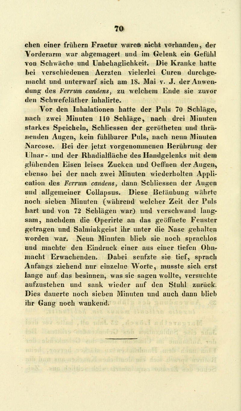 eben einer frühem Fractur waren nicht vorhanden, der Vorderarm war abgemagert und im Gelenk ein Gefühl von Schwäche und Unbehaglichkeit. Die Kranke hatte bei verschiedenen Aerzten vielerlei Curen durchge- macht und unterwarf sich am 18. Mai v. J. der Anwen- dung des Ferrum candens, zu welchem Ende sie zuvor den Schwefeläther inhalirte. Vor den Inhalationen hatte der Puls 70 Schläge, nach zwei Minuten 110 Schläge, naeh drei Minuten starkes Speicheln, Schliessen der gerötheten und thrä- neuden Augen, kein fühlbarer Puls, nach neun Minuten Narcose. Bei der jetzt vorgenommenen Berührung der Ulnar - und der Rhadialfläche des Handgelenks mit dem glühenden Eisen leises Zucken und Oeffnen der Augen, ebenso bei der nach zwei Minuten wiederholten Appli- cation des Ferrum candens, dann Schliessen der Augen und allgemeiner Collapsus. Diese Betäubung währte noch sieben Minuten (während welcher Zeit der Puls hart und von 72 Schlägen war) und verschwand lang- sam, nachdem die Operirte an das geöffnete Fenster getragen und Salmiakgeist ihr unter die Nase gehalten worden war. Neun Minuten blieb sie noch sprachlos und machte den Eindruck einer aus einer tiefen Ohn- macht Erwachenden. Dabei seufzte sie tief, sprach Anfangs ziehend nur einzelne Worte, musste sieh erst lange auf das besinnen, was sie sagen wollte, versuchte aufzustehen und sank wieder auf den Stuhl zurück. Dies dauerte noch sieben Minuten und auch dann blieb ihr Gang noch wankend.