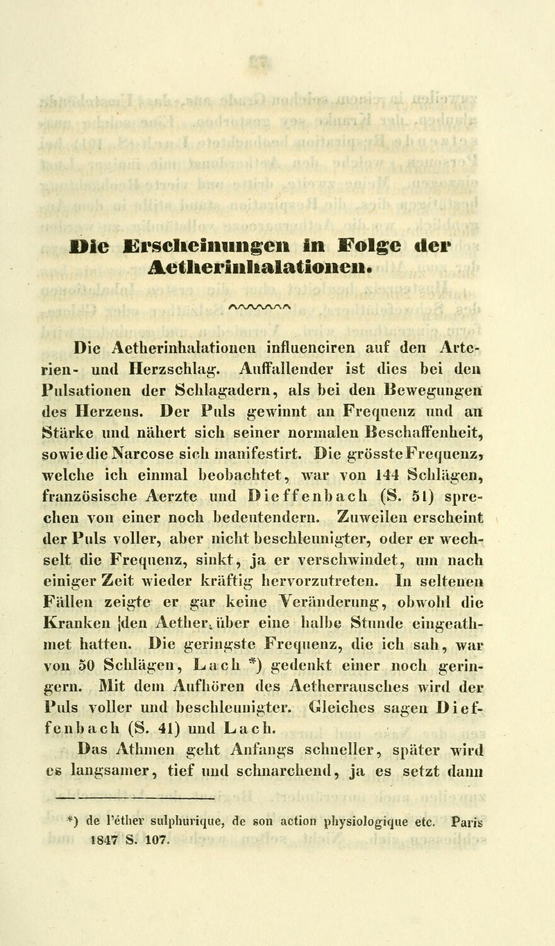 Die JErscIieiiiungen in Folge der JLetlieriiilialatioiieii. /Nz^/w/vn/v Die Aetherinhalationen influenciren auf den Arte- rien- und Herzschlag. Auffallender ist dies bei den Pulsationen der Schlagadern, als bei den Bewegungen des Herzens. Der Puls gewinnt an Frequenz und an Stärke und nähert sich seiner normalen Beschaffenheit, sowie die Narcose sich manifestirt. Die grösste Frequenz, welche ich einmal beobachtet, war von 144 Schlägen, französische Aerzte und Dieffenbach (S. 51) spre- chen von einer noch bedeutendem. Zuweilen erscheint der Puls voller, aber nicht beschleunigter, oder er wech- selt die Frequenz, sinkt, ja er verschwindet, um nach einiger Zeit wieder kräftig hervorzutreten. In seltenen Fällen zeigte er gar keine Veränderung, obwohl die Kranken jden Aether^über eine halbe Stunde eingeath- met hatten. Die geringste Frequenz, die ich sah, war von 50 Schlägen, Lach *) gedenkt einer noch gerin- gern. Mit dem Aufhören des Aetherrausches wird der Puls voller und beschleunigter. Gleiches sagen Dief- fenbach (S. 41) und Lach. Das Athmen geht Anfangs schneller, später wird es langsamer, tief und schnarchend, ja es setzt dann *) de l'ether sulphuvique, de son action physiologique etc. Pai 1847 S. 107.