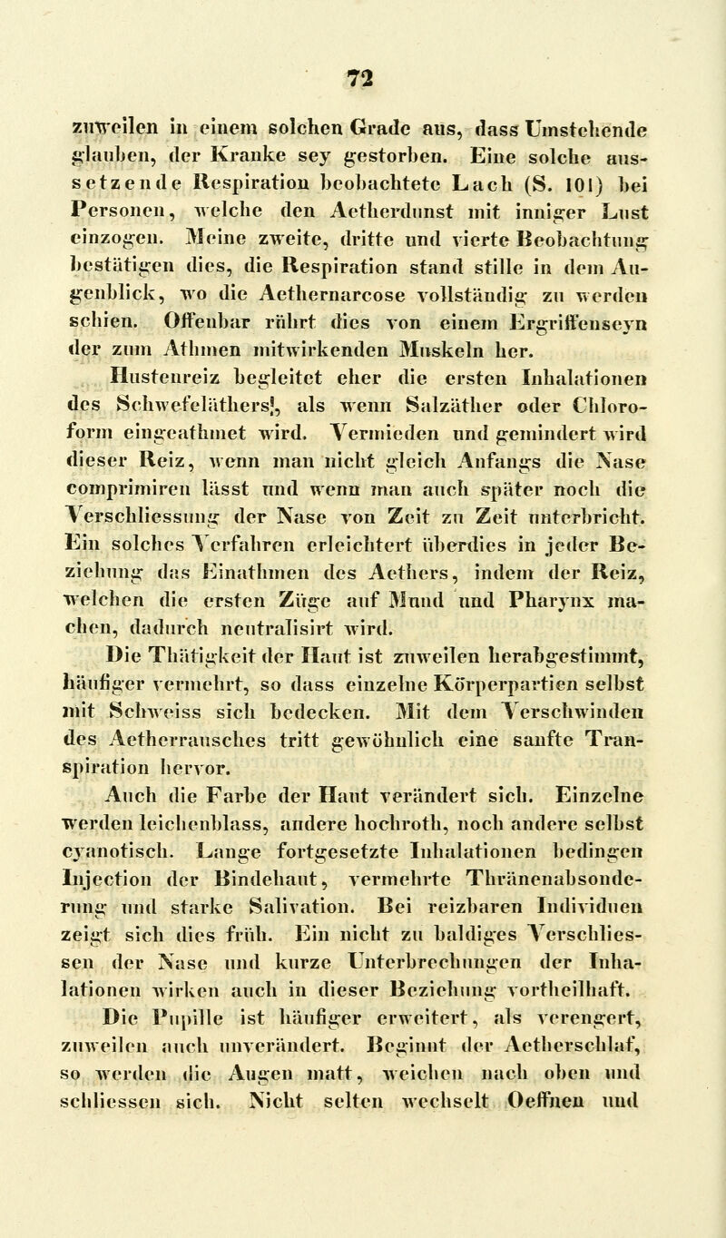 zuweilen in einem solchen Grade aus, dass Umstehende glauben, der Kranke sey gestorben. Eine solche aus- setzende Respiration beobachtete Lach (S. 101) bei Personen, welche den Aetherdunst mit inniger Lust einzogen. Meine zweite, dritte und vierte Beobachtung bestätigen dies, die Respiration stand stille in dem Au- genblick, wo die Aethernarcose vollständig zu werden schien. Offenbar rührt dies von einem Ergriffenseyn der zum Athmen mitwirkenden Muskeln her. Hustenreiz begleitet eher die ersten Inhalationen des Schwefeläthers!, als wenn Salzäther oder Chloro- form eingeathmet wird. Vermieden und gemindert wird dieser Reiz, wenn man nicht gleich Anfangs die Nase comprimiren lässt und wenn man auch später noch die Verschliessung der Nase von Zeit zu Zeit unterbricht. Ein solches Terfahren erleichtert überdies in jeder Be- ziehung das Einathmen des Aethers, indem der Reiz, welchen die ersten Züge auf Mund und Pharynx ma- chen, dadurch neutralisirt wird. Die Thätigkeit der Haut ist zuweilen herabgestimmt, häufiger vermehrt, so dass einzelne Körperpartien selbst mit Schweiss sich bedecken. Mit dem Verschwinden des Aetherrausches tritt gewöhnlich eine sanfte Tran- spiration hervor. Auch die Farbe der Haut verändert sich. Einzelne werden leicbenblass, andere hochroth, noch andere selbst cyanotisch. Lange fortgesetzte Inhalationen bedingen Injection der Bindehaut, vermehrte Thränenabsonde- rung und starke Salivation. Bei reizbaren Individuen zeigt sich dies früh. Ein nicht zu baldiges Yerschlies- sen der Nase und kurze Unterbrechungen der Inha- lationen wirken auch in dieser Beziehung vortheilhaft. Die Pupille ist häufiger erweitert, als verengert, zuweilen auch unverändert. Beginnt der Aetherschlaf, so werden die Augen matt, weichen nach oben und schliessen sich. Nicht selten wechselt Oeffnen und