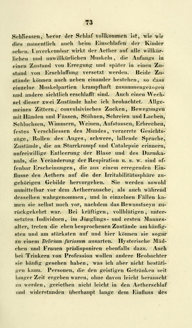 SeMIessen, bevor clor Schlaf vollkommen ist, wie wir dies namentlich mich heim Einschlafen der Kinder sehen. I nverkennbar wirkt der Aether auf alle willkür- lichen und unwillkürlichen Muskeln, die Anfangs in einen Zustand von Erregung und später in einen Zu- stand von Erschlaffung versetzt werden. Beide Zu- stände können auch neben einander bestehen, so dass einzelne Muskelpartien krampfhaft zusammengezogen und andere sichtlich erschlafft sind. Auch einen Wech- sel dieser zwei Zustände habe ich beobachtet. Allge- meines Zittern, convulsivisches Zucken, Bewegungen mit Händen und Füssen, Stöhnen, Schreien und Lachen, Schluchsen, Wimmern, Weinen, Aufstossen, Erbrechen, festes Yerschliessen des Mundes, verzerrte Gesichts- züge, Rollen des Auges, schwere, lallende Sprache, Zustände, die an Starrkrampf und Catalepsie erinnern, unfreiwillige Entleerung der Blase und des Darmka- nals, die Veränderung der Respiration u. s. wr. sind of- fenbar Erscheinungen, die aus einem erregenden Ein- flüsse des Aethers auf die der Irritabilitätssphäre zu- gehörigen Gebilde hervorgehen. Sie werden sowohl unmittelbar vor dem Aetherrausche, als auch während desselben wahrgenommen, und in einzelnen Fällen ka- men sie selbst noch vor, nachdem das Bewusstseyn zu- rückgekehrt war. Bei kräftigen, vollblütigen, unter- setzten Individuen, im Jünglings- und ersten Mannes- alter, treten die eben besprochenen Zustände am häufig- sten und am stärksten auf und hier können sie sogar zu einem Delirium furiosum ausarten. Hysterische Mäd- chen und Frauen prädisponiren ebenfalls dazu. Auch bei Trinkern von Profession wrollen andere Beobachter sie häufig gesehen haben, was ich aber nicht bestäti- gen kann. Personen, die den geistigen Getränken seit langer Zeit ergeben waren, ohne davon leicht berauscht zu werden, geriethen nicht leicht in den Aetherschlaf und widerstanden überhaupt lange dem Einfluss des