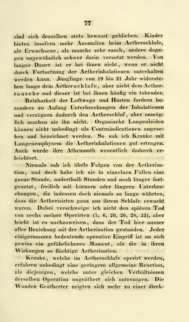 sind sich desselben stets bewnsst geblieben. Kinder bieten insofern mehr Anomalien beim Aethcrschlafe, als Erwachsene, als manebe sebr rasch, andere dage- gen ungewöhnlich sehwer darin versetzt werden. Von langer Dauer ist er bei ibnen nicht, wenn er nicht durch Fortsetzung' der Aethcrinhalationen unterhalten werden kann. Jünglinge von 19 bis 21 Jahr widerste- hen lange dem Acther schlafe, aber nicht demAether- ra tische und dieser ist bei ihnen häufig ein tobender. Reizbarkeit der Luftwege und Husten fordern be- sonders zu Anfang Unterbrechungen der Inhalationen und verzögern dadurch den Aetherschlaf, aber unmög- lich machen sie ihn nicht. Organische Lungenleiden können nicht unbedingt als Contrnindicationen angese- hen und bezeichnet werden. So sah ich Kranke mit Lungenempbysem die Aetherinhalationen gut ertragen. Auch Würde ihre Athenmoth wesentlich dadurch er- leichtert. Niemals sah ich übele Folgen von der Aetherisa- tion, und d^ch habe ich sie in einzelnen Fällen eine ganze Stunde, anderthalb Stunden und noch länger fort- gesetzt, freilich mit kürzern oder langem Unterbre- chungen, die indessen doch niemals so lange währten, dass die Aetherisirten ganz aus ihrem Schlafe erwacht waren. Dabei verschweige ich nicht den spätem Tod lon sechs meiner Operirtcn (5, 6, 20, 26, 28, 33), aber leicht ist es nachzuweisen, dass der Tod hier ausser aller Beziehung mit der Aetherisation gestanden. Jeder einigermassen bedeutende operative Eingriff ist an sich gewiss ein gefährlicheres Moment, als die in ihren Wirkungen so flüchtige Aetherisation. Kranke, welche im Aetherschlafe operirt werden, erfahren unbedingt eine geringere allgemeine Reaction, als diejenigen, welche unter gleichen Verhältnissen derselben Operation ungeäthert sich unterzogen. Die Wunden Geätherter zeigten sich mehr zu einer direk-