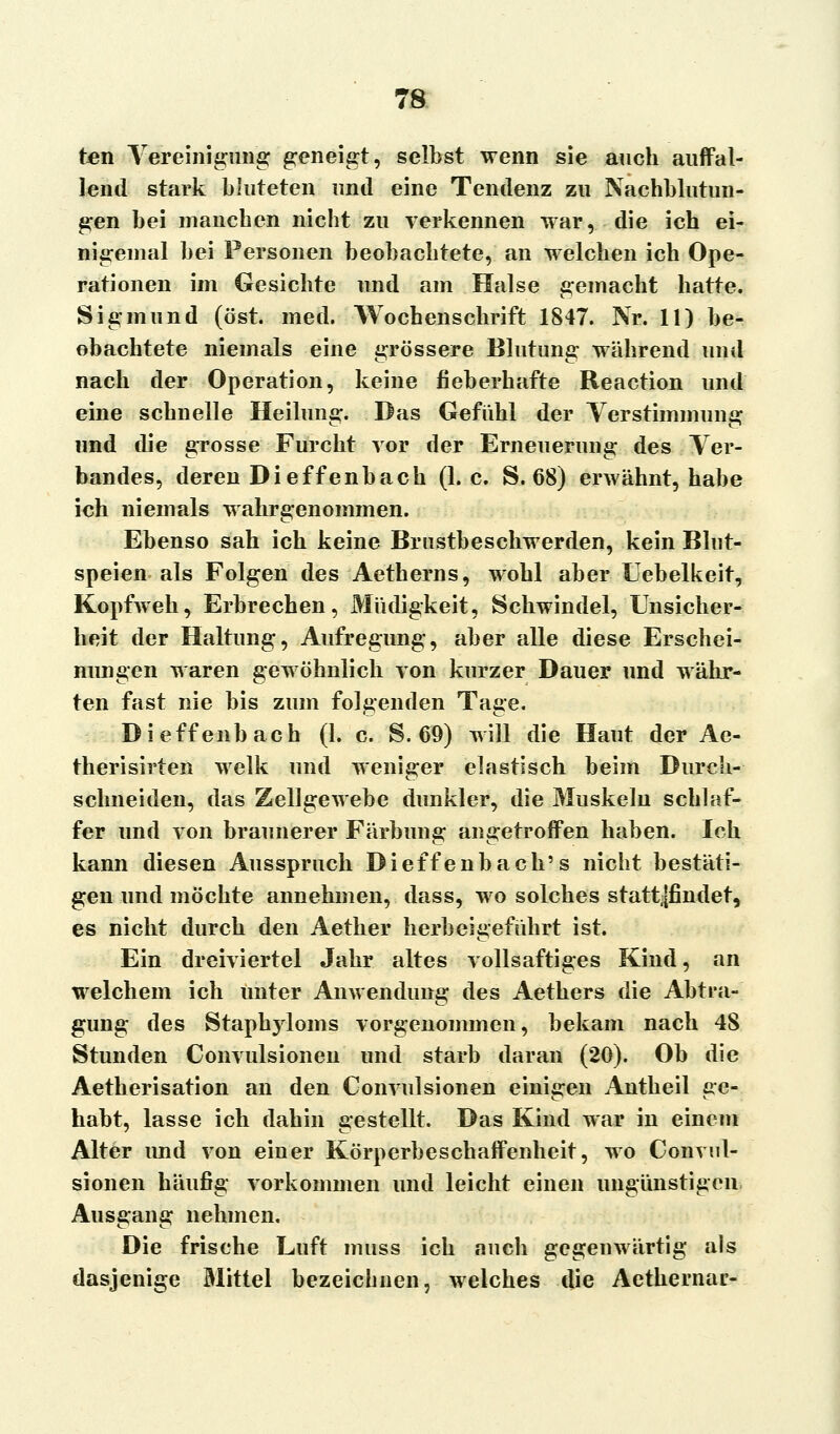 ten Vereinigung geneigt, selbst wenn sie auch auffal- lend stark bluteten und eine Tendenz zu Nachblutun- gen bei manchen nicht zu verkennen war, die ich ei- nigemal bei Personen beobachtete, an welchen ich Ope- rationen im Gesichte und am Halse gemacht hatte. Sigmund (öst. med. Wochenschrift 1847. Nr. 11) be- obachtete niemals eine grössere Blutung während und nach der Operation, keine fieberhafte Reaction und eine schnelle Heilung. Das Gefühl der Ter Stimmung und die grosse Furcht vor der Erneuerung des Ver- bandes, deren Dieffenbach (I.e. S. 68) erwähnt, habe ich niemals wahrgenommen. Ebenso sah ich keine Brustbeschwerden, kein Blut- speien als Folgen des Aetherns, wohl aber Uebelkeit, Kopfweh, Erbrechen, Müdigkeit, Schwindel, Unsicher- heit der Haltung, Aufregung, aber alle diese Erschei- nungen waren gewöhnlich von kurzer Dauer und währ- ten fast nie bis zum folgenden Tage. Dieffenbach (1. c. S. 69) will die Haut der Ac- therisirten welk und weniger elastisch beim Durch- schneiden, das Zellgewebe dunkler, die Muskeln schlaf- fer und von braunerer Färbung angetroffen haben. Ich kann diesen Ausspruch Dieffenbach's nicht bestäti- gen und möchte annehmen, dass, wo solches stattfindet, es nicht durch den Aether herbeigeführt ist. Ein dreiviertel Jahr altes vollsaftiges Kind, an welchem ich Unter Anwendung des Aethers die Abtra- gung des Staphyloms vorgenommen, bekam nach 48 Stunden Convulsionen und starb daran (20). Ob die Aetherisation an den Convulsionen einigen Antheil ge- habt, lasse ich dahin gestellt. Das Kind war in einem Alter imd von einer Körperbeschaffenheit, wo Convul- sionen häufig vorkommen und leicht einen ungünstigen Ausgang nehmen. Die frische Luft muss ich auch gegenwärtig als dasjenige Mittel bezeichnen, welches die Aethernar-