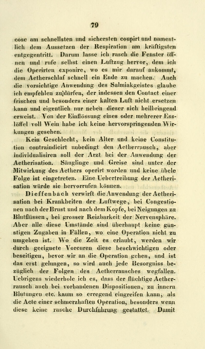 70 cosc am schnellsten und sichersten coupirt und nament- lich dem Aussetzen der Respiration am kräftigsten entgegentritt. Darum lasse ich rasch die Fenster öff- nen und rufe seihst einen Luftzug hervor, dem icli die Operirtcn exponire, wo es mir darauf ankommt, dem Aetherschlaf schnell ein Ende zu machen. Auch die vorsichtige Anwendung des Salmiakgeistes glaube ich empfehlen zujdürfen, der indessen den Contact einer frischen und besonders einer kalten Luft nicht ersetzen kann und eigentlich nur nebeVi dieser sich heilbringend erweist. Von der Einflössung eines oder mehrerer Ess- löffel voll Wein habe ich keine hervorspringenden Wir- kungen gesehen. Kein Geschlecht, kein Alter und keine Constitu- tion contraiudicirt unbedingt den Aetherrausch, aber individualisiren soll der Arzt bei der Anwendung der Aetherisation. Säuglinge und Greise sind unter der Mitwirkung des Aethers operirt worden und keine übele Folge ist eingetreten. Eine Uebertreibung der Aetheri- sation würde sie hervorrufen können. Dieffenbach verwirft die Anwendung der Aetheri- sation bei Krankheiten der Luftwege, bei Congestio- nen nach der Brust und nach dem Kopfe, bei Neigungen zu Blutflüssen , bei grosser Reizbarkeit der Nervensphäre. Aber alle diese Umstände sind überhaupt keine gün- stigen Zugaben in Fällen, wo eine Operation nicht zu umgehen ist. Wo die Zeit es erlaubt, werden wir durch geeignete Vorcuren diese beschwichtigen oder beseitigen, bevor wir an die Operation gehen, und ist das erst gelungen, so wird auch jede Besorgniss be- züglich der Folgen des Aetherrausches wegfallen. Uebrigens wiederhole ich es, dass der flüchtige Aether- rausch auch bei vorhandenen Dispositionen, zu innern Blutungen etc. kaum so erregend eingreifen kann, als die Acte einer schmerzhaften Operation, besonders wenn diese keine rasche Durchführung gestattet. Damit
