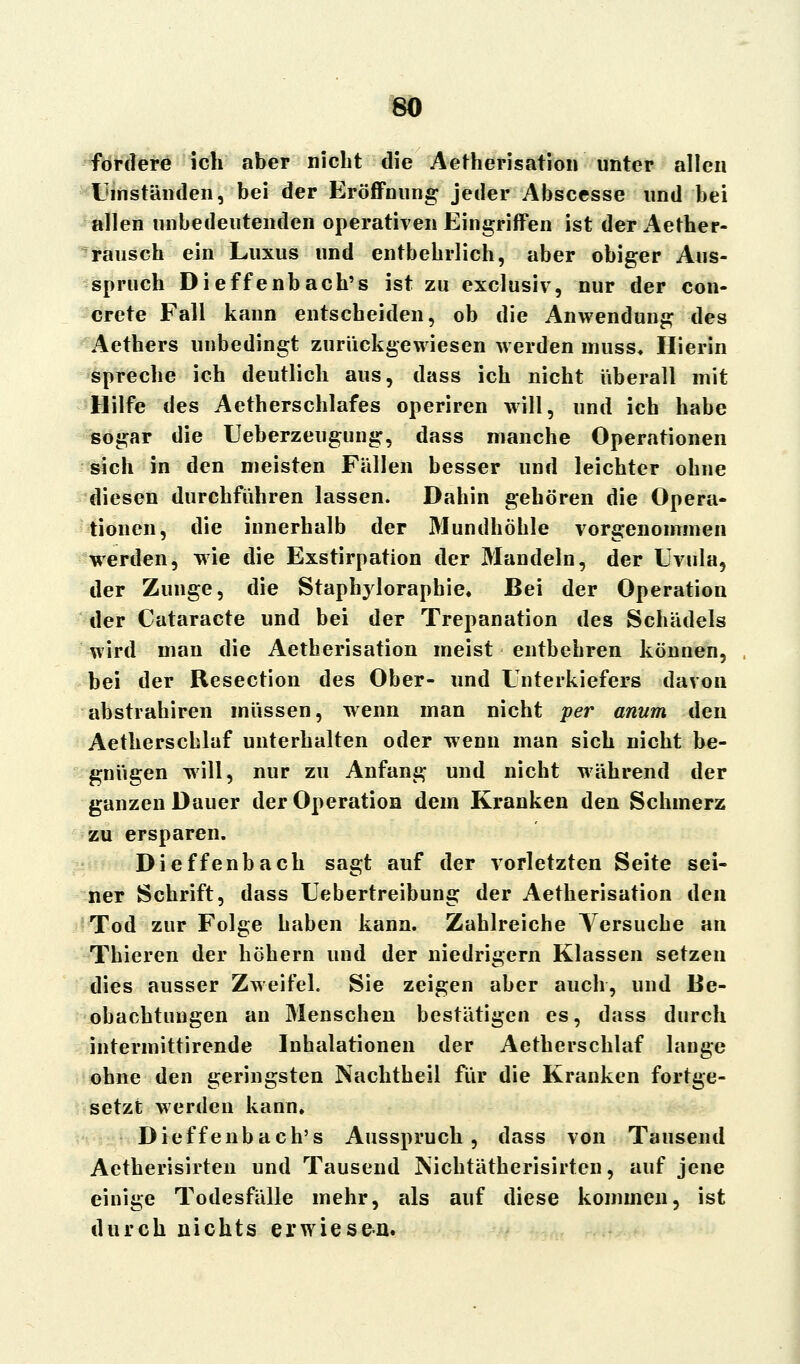 fordere ich aber nicht die Aetherisation unter allen Umständen, bei der Eröffnung jeder Abscesse und bei allen unbedeutenden operativen Eingriffen ist der Aether- rausch ein Luxus und entbehrlich, aber obiger Aus- spruch Dieffenbach's ist zu exclusiv, nur der con- crete Fall kann entscheiden, ob die Anwendung des Aethers unbedingt zurückgewiesen werden niuss. Hierin spreche ich deutlich aus, dass ich nicht überall mit Hilfe des Aetherschlafes operiren will, und ich habe sogar die Ueberzeugung, dass manche Operationen sich in den meisten Fällen besser und leichter ohne diesen durchführen lassen. Dahin gehören die Opera- tionen, die innerhalb der Mundhöhle vorgenommen werden, wie die Exstirpation der Mandeln, der Uvula, der Zunge, die Staphylorapbie. Bei der Operation der Cataracte und bei der Trepanation des Schädels wird man die Aetherisation meist entbehren können, bei der Resection des Ober- und Unterkiefers davon abstrahiren müssen, wenn man nicht per anum den Aetherschlaf unterhalten oder wenn man sich nicht be- gnügen will, nur zu Anfang und nicht während der ganzen Dauer der Operation dem Kranken den Schmerz zu ersparen. Dieffenbach sagt auf der vorletzten Seite sei- ner Schrift, dass Uebertreibung der Aetherisation den Tod zur Folge haben kann. Zahlreiche Versuche an Thieren der höhern und der niedrigem Klassen setzen dies ausser Zweifel. Sie zeigen aber auch, und Be- obachtungen an Menschen bestätigen es, dass durch intermittirende Inhalationen der Aetherschlaf lange ohne den geringsten Nachtheil für die Kranken fortge- setzt werden kann. Dieffenbach's Ausspruch, dass von Tausend Aetherisirten und Tausend Nichtätherisirten, auf jene einige Todesfälle mehr, als auf diese kommen, ist durch nichts erwiesen.