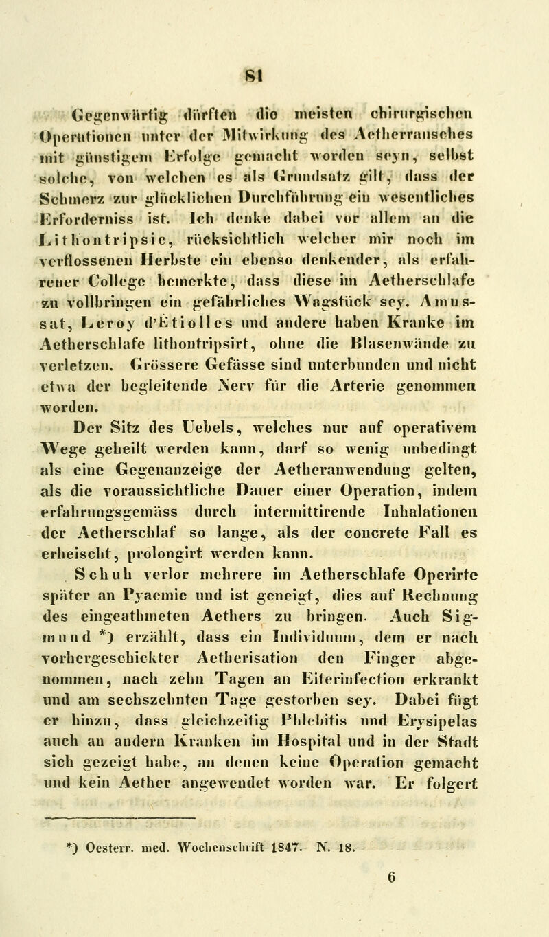 8t Gegenwärtig dürften <lio meisten chirurgischen Operationen unter der Mitwirkung des Aetherrausches mit günstigem Erfolge gemacht worden seyn, seihst solche, von welchen es als (Grundsatz gilt, dass der Schmerz zur glücklichen Durchführung ein wesentliches Erfordcrniss ist. Ich denke dahei vor allem an die Li t hontripsic, rücksichtlich welcher mir noch im verflossenen Herbste ein ebenso denkender, als erfah- rener College bemerkte, d;»ss diese im Aetherschlafe zu vollbringen ein gefährliches Wagstück sey. Amus- sat, Leroy d'EtioIles und andere haben Kranke im Aetherschlafe lithontripsirt, ohne die Blasenwände zu verletzen. Grössere Gefässe sind unterbunden und nicht etwa der begleitende Nerv für die Arterie genommen worden. Der Sitz des Uebels, welches nur auf operativem Wege geheilt werden kann, darf so wenig unbedingt als eine Gegenanzeige der Aetheranwendung gelten, als die voraussichtliche Dauer einer Operation, indem erfahrungsgemäss durch intermittirende Inhalationen der Aetherschlaf so lange, als der concrete Fall es erheischt, prolongirt werden kann. Schuh verlor mehrere im Aetherschlafe Operirre später an Pyaemie und ist geneigt, dies auf Rechnung des eingeathmeten Aethers zu bringen. Auch Sig- mund *) erzählt, dass ein Individuum, dem er nach vorhergeschickter Aetherisation den Finger abge- nommen, nach zehn Tagen an Eiterinfection erkrankt und am sechszehnten Tage gestorben sey. Dabei fügt er hinzu, dass gleichzeitig Phlebitis und Erysipelas auch an andern Kranken im Hospital und in der Stadt sich gezeigt habe, an denen keine Operation gemacht und kein Aethcr angewendet worden war. Er folgert *) Oesterr. med. Wochenschrift 1847. N. 18.
