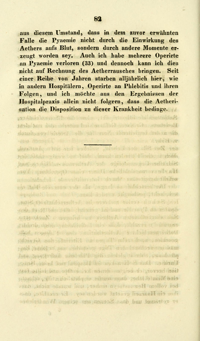 aus diesem Umstand, dass in dem zuvor erwähnten Falle die Pyaemie nicht durch die Einwirkung des Aethers aufs Blut, sondern durch andere Momente er- zeugt worden sey* Auch ich habe mehrere Operirte an Pyaemie verloren (33) und dennoch kann ich dies nicht auf Rechnung des Aetberrausches bringen. Seit einer Reihe von Jahren starben alljährlich hier, wie in andern Hospitälern, Operirte an Phlebitis und ihren Folgen, und ich möchte aus den Ergebnissen der Hospitalpraxis allein nicht folgern, dass die Aetheri- sation die Disposition zu dieser Krankheit bedinge. .