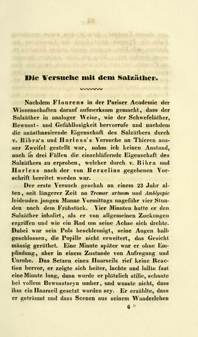 Die Versuche mit dem Salzätlter. v\/\/\/\ru\/ Nachdem Flourens in der Pariser Acadcmie der Wissenschaften darauf aufmerksam gemacht, dass der Salzäther in analoger Weise, wie der Schwefeläther, Bewusst- und Gefühllosigkeit hervorrufe und nachdem die anästhaesirende Eigenschaft des Salzäthers durch v. Bibra's und Harless's Versuche an Thieren aus- ser Zweifel gestellt war, nahm ich keinen Anstand, auch in drei Fällen die einschläfernde Eigenschaft des Salzäthers zu erproben, welcher durch v. Bibra und Harless nach der von Berzelius gegebenen Vor- schrift bereitet worden war. Der erste Versuch geschah an einem 23 Jahr al- ten, seit längerer Zeit an Tremor artuum und Amblyopie leidenden jungen Manne Vormittags ungefähr vier Stun- den nach dem Frühstück. Vier Minuten hatte er den Salzäther inhalirt, als er von allgemeinen Zuckungen ergriffen und wie ein Rad um seine Achse sich drehte. Dabei war sein Puls beschleunigt, seine Augen halb geschlossen, die Pupille nicht erweitert, das Gesicht massig geröthet. Eine Minute später war er ohne Em- pfindung, aber in einem Zustande von Aufregung und Unruhe. Das Setzen eines Haarseils rief keine Reae- tion hervor, er zeigte sich heiter, lachte und lallte fast eine Minute lang, dann wurde er plötzlich stille, schaute bei vollem Bewusstseyn umher, und wusste nicht, dass ihm ein Haarseil gesetzt worden sey. Er erzählte, dass er geträumt und dass Scenen aus seinem Wanderleben 6 *